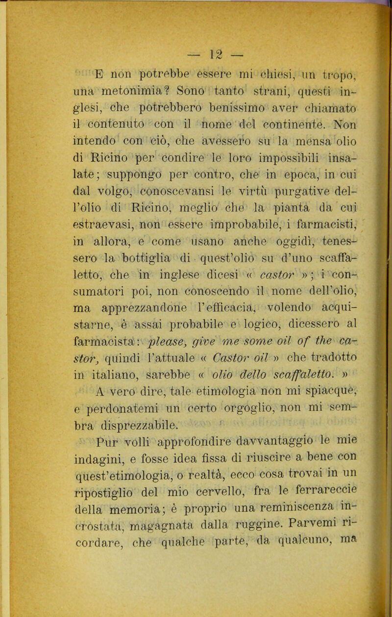 E non potrebbe essere mi chiesi, un tropo, una metonimia? Sono tanto strani, questi in- glesi, che potrebbero benissimo aver chiamato il contenuto con il nome del continente. Non intendo con ciò, che avessero su la mensa olio di Ricino per condire le loro impossibili insa- late; suppongo per contro, che in epoca, in cui dal volgo, conoscevansi le virtù purgative del- l'olio di Ricino, meglio che la pianta da cui estraevasi, non essere improbabile, i farmacisti, in allora, e come usano anche oggidì, tenes- sero la bottiglia di quest'olio su d'uno scafFa- letto, che in inglese dicesi « castor »; i con- sumatori poi, non conoscendo il nome dell'olio, ma apprezzandone l'efficacia, volendo acqui- starne, è assai probabile e logico, dicessero al farmacista : please, give me some oil of the ca- stor, quindi l'attuale « Castor oil » che tradotto in italiano, sarebbe « olio dello scaffaletto. » A vero dire, tale etimologia non mi spiacque, e perdonatemi un certo orgoglio, non mi sem- bra disprezzabile. Pur volli approfondire davvantaggio le mie indagini, e fosse idea fissa di riuscire a bene con quest'etimologia, o realtà, ecco cosa trovai in un ripostiglio del mio cervello, fra le ferrareccie della memoria; è proprio una reminiscenza in- crosta,ta, magagnata dalla ruggine. Parvemi ri- cordare, che qualche parte, da qualcuno, ma I