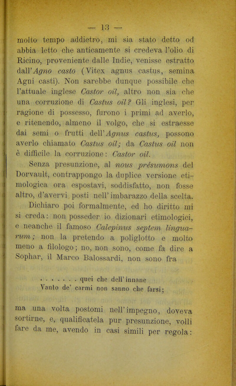 molto tempo addietro, mi sia stato detto od abbia letto che anticamente si credeva l'olio di Ricino, proveniente dalle Indie, venisse estratto dall'^^^0 casto (Vitex agnus castus, semina Agni casti). Non sarebbe dunque possibile che l'attuale inglese Castor oil, altro non sia che una corruzione di Castus oil? Gli inglesi, per ragione di possesso, furono i primi ad averlo, e ritenendo, almeno il volgo, che si estraesse dai semi o frutti AeW Agnus castus, possono averlo chiamato Castus oil; da Castus oil non è difficile la corruzione: Castor oil. Senza presunzione, al nous présumons del Dorvault, contrappongo la duplice versione eti- mologica ora espostavi, soddisfatto, non fosse altro, d'avervi posti nell' imbarazzo della scelta. Dichiaro poi formalmente, ed ho diritto mi si creda : non posseder io dizionari etimologici, e neanche il famoso Calepinus septem lingua- rum; non la pretendo a pohglotto e molto meno a filologo ; no, non sono, come fa dire a Sophar, il Marco Balossardi, non sono fra quei che dellMnnane Vanto de' carmi non sanno che farsi; ma una volta postomi nell'impegno, doveva sortirne, e, qualificatela pur presunzione, volli fare da me, avendo in casi simili per regola: