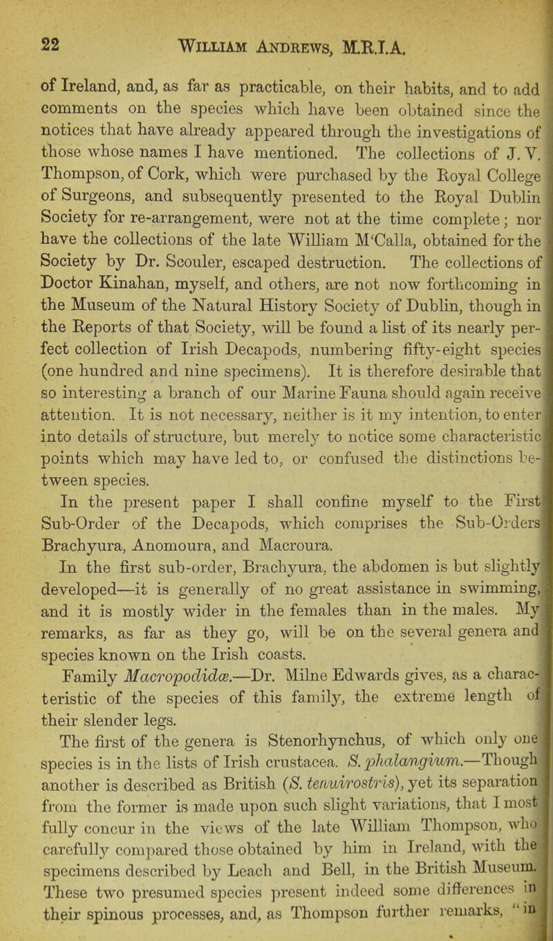 of Ireland, and, as far as practicable, on their habits, and to add comments on the species which have been obtained since the notices that have already appeared through the investigations of those whose names I have mentioned. The collections of J. V. Thompson, of Cork, which were purchased by the Royal College of Surgeons, and subsequently presented to the Royal Dublin Society for re-arrangement, were not at the time complete ; nor have the collections of the late William M'Calla, obtained for the Society by Dr. Scouler, escaped destruction. The collections of Doctor Kinahan, myself, and others, are not now forthcoming in the Museum of the Natural History Society of Dublin, though in the Reports of that Society, will be found a list of its nearly per- fect collection of Irish Decapods, numbering fifty-eight species (one hundred and nine specimens). It is therefore desh^able that so interesting a branch of our Marine Fauna should again receive attention. It is not necessary, neither is it my intention, to enter into details of structure, but merely to notice some characteristic points which may have led to, or confused the distinctions be- tween species. In the present paper I shall confine myself to the First Sub-Order of the Decapods, which comprises the Sub-Orders Brachyura, Anomoura, and Macroura. In the first sub-order, Brachyura, the abdomen is but slightly developed—it is generally of no great assistance in swimming, and it is mostly wider in the females than in the males. My remarks, as far as they go, will be on the several genera and species known on the Irish coasts. Family Macropodidce.—Dr. Milne Edwards gives, as a charac- teristic of the species of this family, the extreme length of their slender legs. | The first of the genera is Stenorhynchus, of which only one I species is in the lists of Irish Crustacea. S. 2:>halangium—Though I another is described as British (S. tenuirostris), yet its separation from the former is made upon such slight variations, that I most fully concur in the views of the late William Thompson, who carefully compared those obtained by him in Ireland, with the, specimens described by Leach and Bell, in the British Museum. I These two presumed species present indeed some difl'erences m their spinous processes, and, as Thompson further remarks,  m