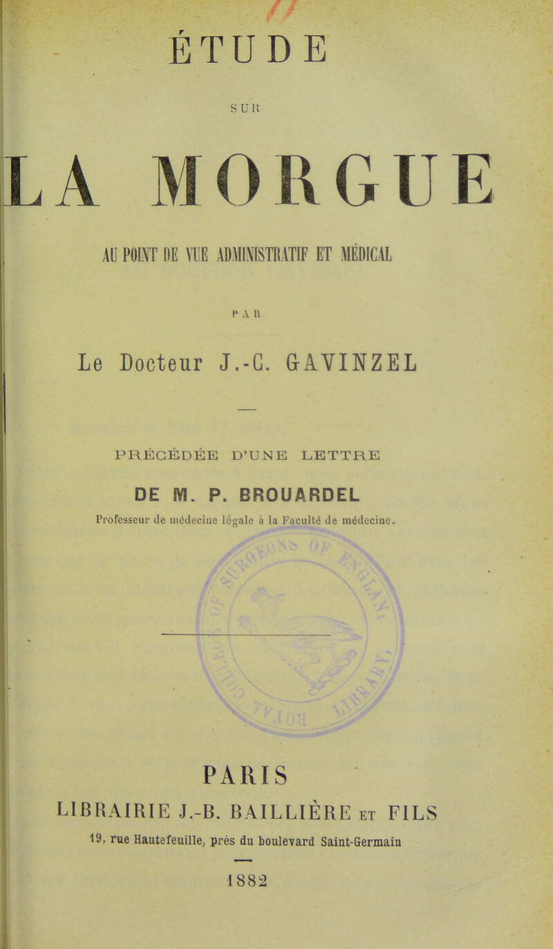 s un A MORGU AU POINT DE VUE ADMINISTRATIF ET MÉDICAL I' A n Le Docteur J.-G. GAVINZEL PRÉCÉDÉE D'UNE LETTRE DE M. P. BROUARDEL Professeur de médecine légale à la Faculté de médecine. PARIS LIBRAIRIE J.-B. BAILLIÈRE et FILS 19, rue Haute feuille; près du boulevard Saint-Germain 1882