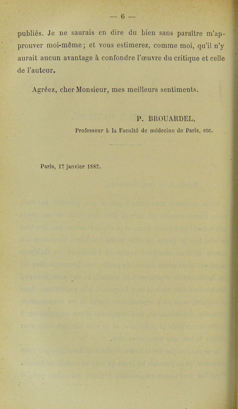 publiés. Je ne saurais en dire du bien sans paraître m'ap- prouver moi-même ; et vous estimerez, comme moi, qu'il n'y aurait aucun avantage à confondre l'œuvre du critique et celle de l'auteur. Agréez, cher Monsieur, mes meilleurs sentiments. P. BROUARDEL, Professeur à la Faculté de médecine de Paris, etc. Paris, 17 janvier 1882.
