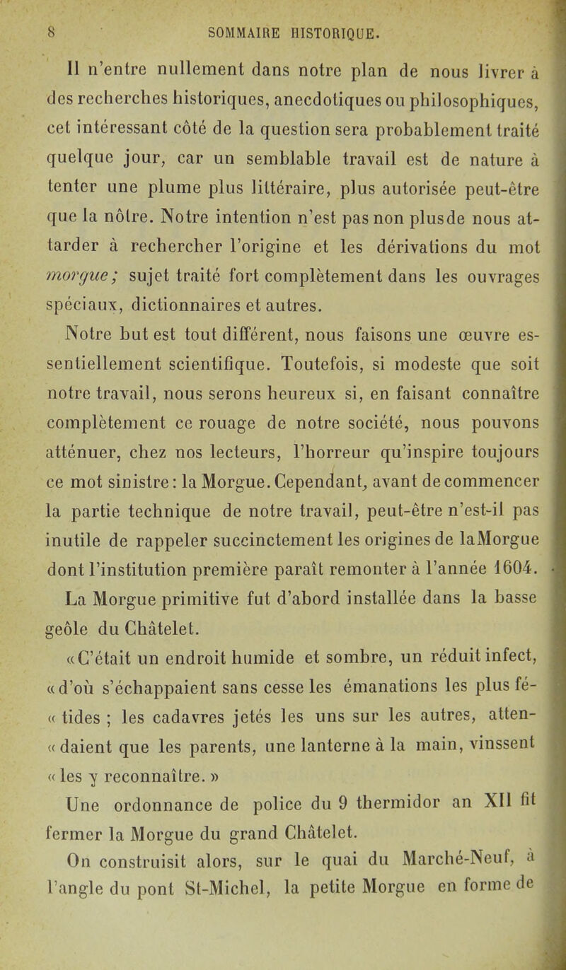 Il n'entre nullement dans notre plan de nous livrer a des recherches historiques, anecdotiques ou philosophiques, cet intéressant côté de la question sera probablement traité quelque jour, car un semblable travail est de nature à tenter une plume plus littéraire, plus autorisée peut-être que la nôtre. Notre intention n'est pas non plusde nous at- tarder à rechercher l'origine et les dérivations du mot morgue; sujet traité fort complètement dans les ouvrages spéciaux, dictionnaires et autres. Notre but est tout différent, nous faisons une œuvre es- sentiellement scientifique. Toutefois, si modeste que soit notre travail, nous serons heureux si, en faisant connaître complètement ce rouage de notre société, nous pouvons atténuer, chez nos lecteurs, l'horreur qu'inspire toujours ce mot sinistre : la Morgue. Cependant^ avant de commencer la partie technique de notre travail, peut-être n'est-il pas inutile de rappeler succinctement les origines de laMorgue dont l'institution première paraît remonter à l'année 1604. La Morgue primitive fut d'abord installée dans la basse geôle du Châtelet. «C'était un endroit humide et sombre, un réduit infect, «d'où s'échappaient sans cesse les émanations les plus fé- « tides ; les cadavres jetés les uns sur les autres, atten- .( daient que les parents, une lanterne à la main, vinssent « les y reconnaître. » Une ordonnance de police du 9 thermidor an XII fit fermer la Morgue du grand Châtelet. On construisit alors, sur le quai du Marché-Neuf, à l'angle du pont St-Michel, la petite Morgue en forme de