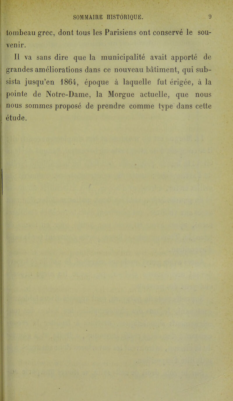 tombeau grec, dont tous les Parisiens ont conservé le sou- venir. Il va sans dire que la municipalité avait apporté de grandes améliorations dans ce nouveau bâtiment, qui sub- sista jusqu'en 1864, époque à laquelle fut érigée, à la pointe de Notre-Dame, la Morgue actuelle, que nous nous sommes proposé de prendre comme type dans cette ôtude.