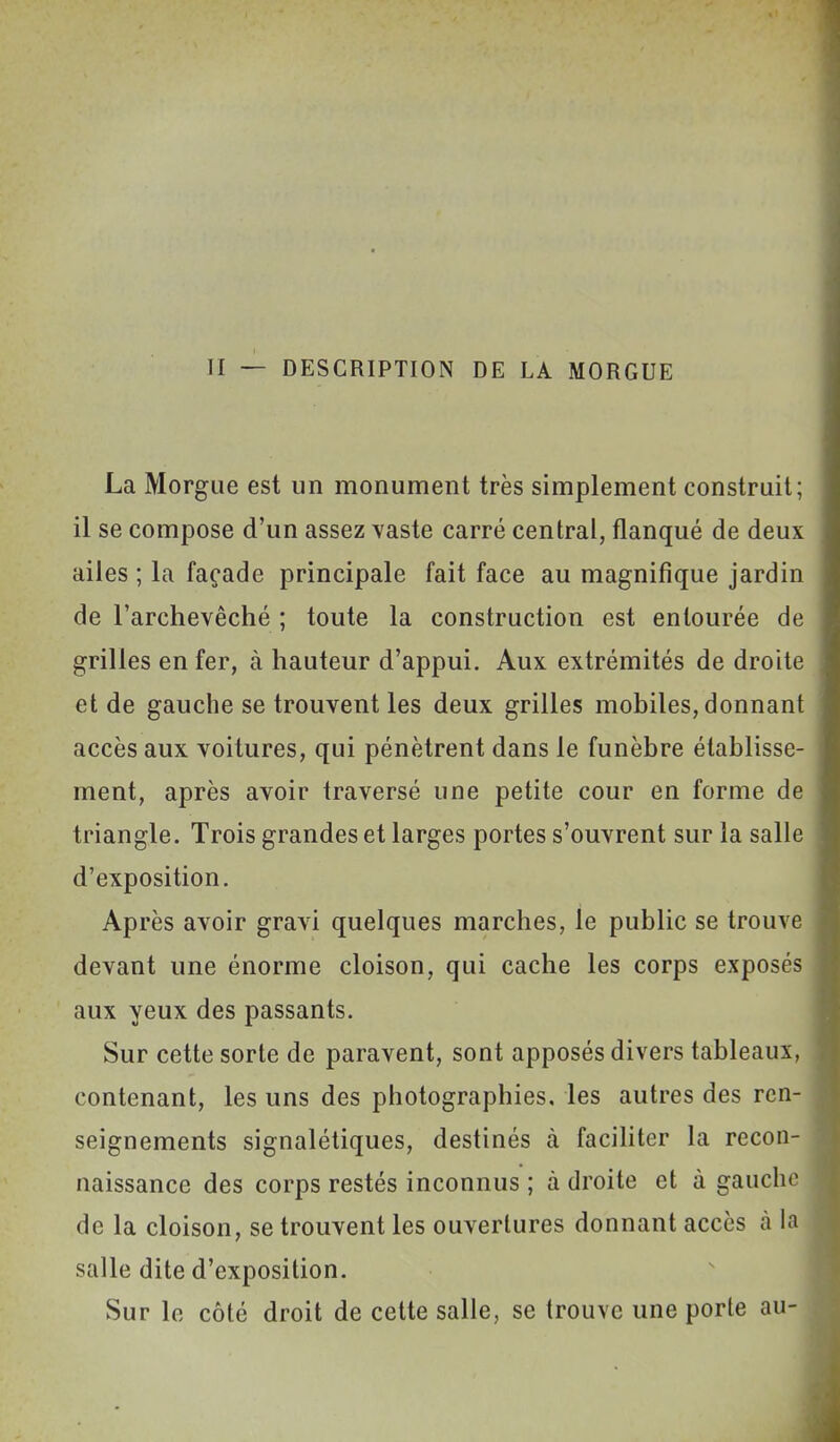 II — DESCRIPTION DE LA MORGUE La Morgue est un monument très simplement construit; il se compose d'un assez vaste carré central, flanqué de deux ailes ; la façade principale fait face au magnifique jardin de l'archevêché ; toute la construction est entourée de grilles enfer, à hauteur d'appui. Aux extrémités de droite et de gauche se trouvent les deux grilles mobiles, donnant accès aux voitures, qui pénètrent dans le funèbre établisse- ment, après avoir traversé une petite cour en forme de triangle. Trois grandes et larges portes s'ouvrent sur la salle d'exposition. Après avoir gravi quelques marches, le public se trouve devant une énorme cloison, qui cache les corps exposés aux yeux des passants. Sur cette sorte de paravent, sont apposés divers tableaux, contenant, les uns des photographies, les autres des ren- seignements signalétiques, destinés à facihter la recon- naissance des corps restés inconnus ; à droite et à gauche de la cloison, se trouvent les ouvertures donnant accès à la salle dite d'exposition. Sur le côté droit de cette salle, se trouve une porte au-