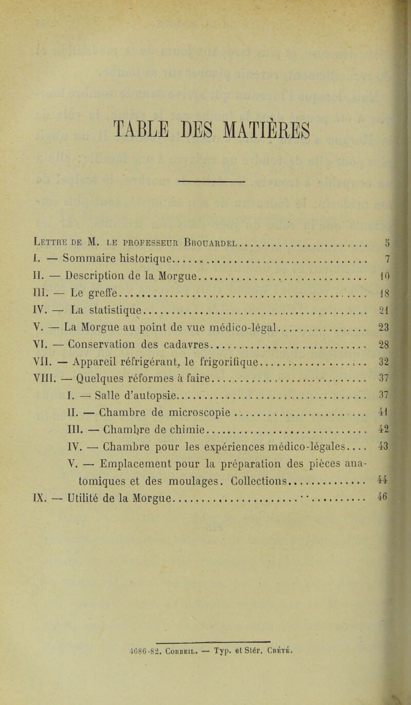 TABLE DES MATIÈRES Lettre DE M. le professeur Brouardel Ij I. — Sommaire historique 7 II. — Description de la Morgue 10 III. — Le greffe ] S IV. — La statistique -21 V. — La Morgue au point de vue médico-légal 23 VI. —Conservation des cadavres 28 VII. — Appareil réfrigérant, le frigorifique 32 VIII. — Quelques réformes à faire 37 I. — Salle d'autopsie 37 II. — Chambre de microscopie — 41 III. — Chambre de chimie 42 IV. — Chambre pour les expériences médico-légales 43 V. — Emplacement pour la préparation des pièces ana- tomiques et des moulages. Collections 44 IX. — Utilité de la Morgue • • 46 ■iC8C-82. CoiiBKiL. — Typ. et Siér. CnnTÉ.