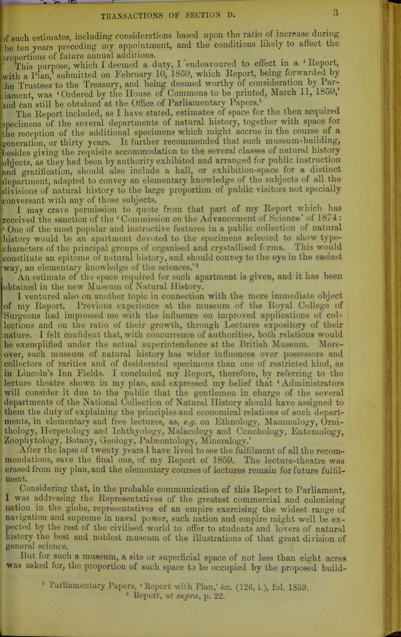 If such estimates, including considerations based upon the ratio of increase during he ten years preceding niy appointment, and the conditions liliely to aflect the oroportions of future annual additions. i. ' This purpose, which I deemed a duty, I endeavoured to ettect in a Keport, with a Plan,^ submitted on February 10,' 1859, which Report, being forwarded by ;he Trustees to the Treasury, and being deemed worthy of consideration by Par- liament was ' Ordered by the House of Commons to be printed, March 11, 1359,' and can still be obtained at the Office of Parliamentary Papers.^ The Report included, as I have stated, estimates of space for the then acquired epecimens of the several departments of natural history, together with space for the reception of the additional specimens which might accrue in the course of a generation, or thirty years. It further recommended that such museum-building, [Besides living the requisite accommodation to the several classes of natural history (objects, as they had been by authority exhibited and arranged for public instruction knd gratification, should also include a hall, or exhibition-space _ for a distinct department, adapted to convey an elementary knowledge of the subjects of all the ;divisions of natural history to the lai'ge proportion of public visitors not specially (conversant with any of those subjects. * I may crave permission to quote from that part of my Report which has ffeceived the sanction of the * Commission on the Advancement of Science' of 1874 : (' One of the most popular and instructive features in a public collection of natural history would be an apartment devoted to the specimens selected to show type- icharacters of the principal groups of organised and crystallised furms. This would (constitute an epitome of natural iiistory, and should convey to the eye in the easiest way, an elementary knowledge of the sciences.'* An estimate of thd space required for such apartment is given, and it has been obtained in the new Museum of Natural History. I ventured also on another topic in connection with the more immediate object of my Report. Previous experience at the museum of the Royal College of Surgeons had impressed me with the induence on improved applications of col- lections and on the ratio of their growth, through Lectures expository of their nature. I felt confident that, with concurrence of authorities, both relations would be exemplified under the actual superintendence at the British Museum. More- over, such museum of natural history has wider influences over possessors and collectors of rarities and of desiderated specimens than one of restricted kind, as in Lincoln's Inn Fields. I concluded my Report, therefore, by referring to the lecture theatre shown in my plan, and expressed my belief that 'Administrators ■ will consider it due to the public that the gentlemen in charge of the several departments of the National Collection of Natural History should have assigned to them the duty of explaining the principles and economical relations of such depart- ments, in elementary and free lectures, as, e.g. on Ethnology, Mammalogy, Orni- thology, Herpetology and Ichthyology, Malacology and Couchology, Entomology, Zoophytology, Botany, Geology, Paheontology, Mineralogy.' j After the lapse of twenty years 1 have lived to see the fulfilment of all the recom- mendations, save the final one, of my Report of 1859. The lecture-theatre was erased from my plan, and the elementary courses of lectures remain for future fullil- ment. j Considering that, in the probable eonimunication of this Report to Parliament, 11 was addressing the Representatives of the greatest commercial and colonising ' nation in the globe, representatives of an empire exercising the widest range of navigation and supreme in naval power, such nation and empire might well be ex- pected by the rest of the civilised world to ofl'er to students and lovers of natural history the best and noblest museum of the illustrations of that great division of general science. But for such a museum, a site or superficial space of not less than eight acres was asked for, the proportion of such space to be occupied by the proposed build- ' Parliamentary Papers, ' Report with Plan,' Sec. (126, i.), fol. 1859. 2 Report, tit svjfra, p. 22.