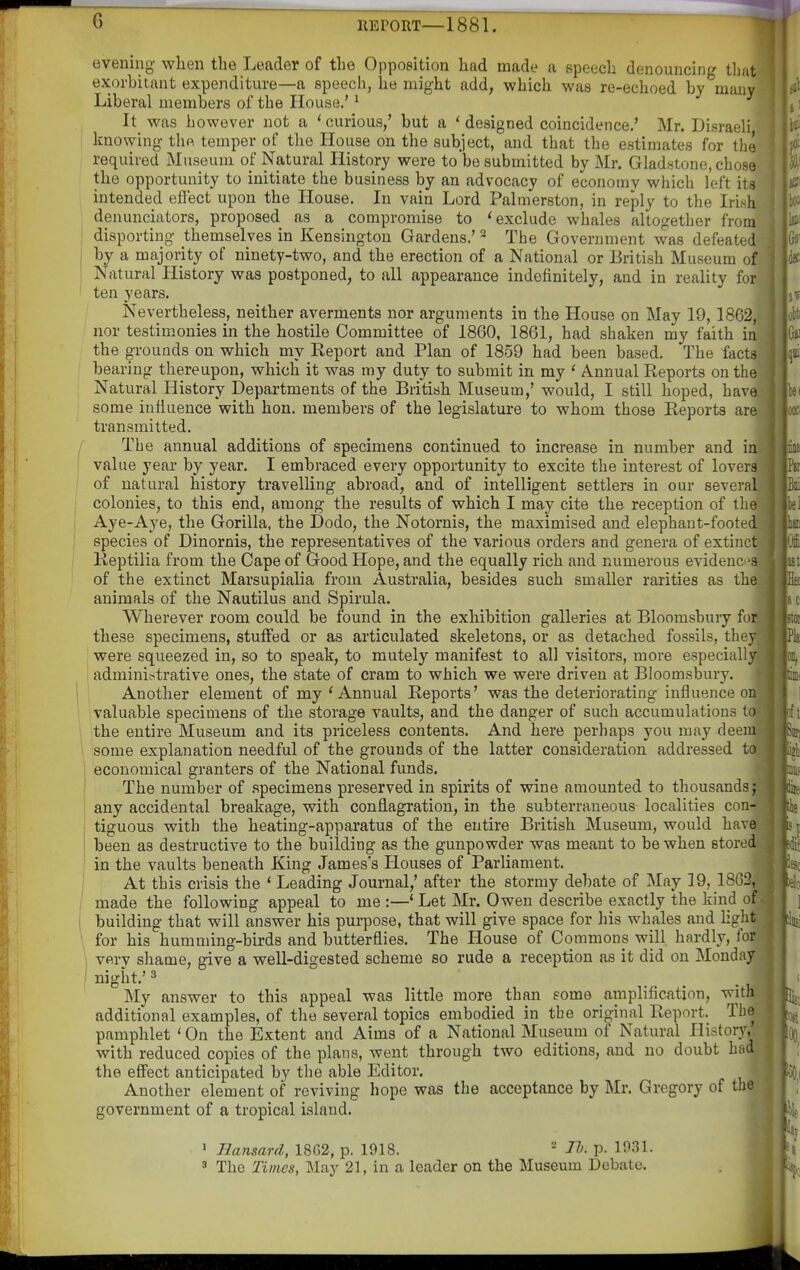 evening when the Leader of the Opposition had made a speech denouncing thatt exorbitant expenditure—a speech, he might add, which was re-echoed by many] Liberal members of the House,' ^ ■ It was however not a * curious,' but a ' designed coincidence,' Mr. Disraeli knowing the temper of the House on the subject, and that the estimates for the required Museum of Natural History were to be submitted by Mr. Gladstone, chose the opportunity to initiate the business by an advocacy of economy which left its intended effect upon the House. In vain Lord Palmerston, in reply to the Irish denunciators, proposed as a compromise to 'exclude whales altogether from I disporting themselves in Kensington Gardens.' * The Government was defeated I by a majority of ninety-two, and the erection of a National or British Museum of Natural History was postponed, to all appearance indefinitely, and in reality for ten years. Nevertheless, neither averments nor arguments in the House on May 19, 18G2, nor testimonies in the hostile Committee of 1860, 1861, had shaken my faith in the grounds on which my Report and Plan of 1859 had been based. The facts bearing thereupon, which it was my duty to submit in my ' Annual Reports on the Natural History Departments of the British Museum,' would, I still hoped, have some infiuence with hon. members of the legislature to whom those Reports are transmitted. I' The annual additions of specimens continued to increase in number and in I value year by year. I embraced every opportunity to excite the interest of lovers I of natural history travelling abroad, and of intelligent settlers in our several j colonies, to this end, among the results of which I may cite the reception of the I Aye-Aye, the Gorilla, the Dodo, the Notornis, the maximised and elephaut-footed species of Dinornis, the representatives of the various orders and genera of extinct Reptilia from the Cape of Good Hope, and the equally rich and numerous evidenc 3 of the extinct Marsupialia from Australia, besides such smaller rarities as the animals of the Nautilus and Spirula. Wherever room could be found in the exhibition galleries at Bloomsbury fo these specimens, stuffed or as articulated skeletons, or as detached fossils, they were squeezed in, so to speak, to mutely manifest to all visitors, more especially admini.-trative ones, the state of cram to which we were driven at Bloomsbury. Another element of my ' Annual Reports' was the deteriorating infiuence on valuable specimens of the storage vaults, and the danger of such accumulations to the entire Museum and its priceless contents. And here perhaps you may deem some explanation needful of the grounds of the latter consideration addressed to economical granters of the National funds. 1 The number of specimens preserved in spirits of wine amounted to thousands; any accidental breakage, with conflagration, in the subterraneous localities con- tiguous with the heating-apparatus of the entire British Museum, would have i been as destructive to the building as the gunpowder was meant to be when stored i in the vaults beneath King James's Plouses of Parliament. I At this crisis the ' Leading Journal,' after the stormy debate of May 19, 18; .', ;' made the following appeal to me :—' Let Mr. Owen describe exactly the kind of building that will answer his purpose, that will give space for his whales and hght for his humming-birds and butterflies. The House of Commons will hardly, for i very shame, give a well-digested scheme so rude a reception as it did on Monday I night.' 3 My answer to this appeal was little more than some amplification, with additional examples, of the several topics embodied in the original Report. The pamphlet 'On the Extent and Aims of a National Museum of Natural History, with reduced copies of the plans, went through two editions, and no doubt had the effect anticipated by the able Editor. Another element of reviving hope was the acceptance by Mr. Gregory of the government of a tropical island. ' Hansard, 18G2, p. 1918.  H). p. 19.31. ' The Times, May 21, in a leader on the Museum Debate.