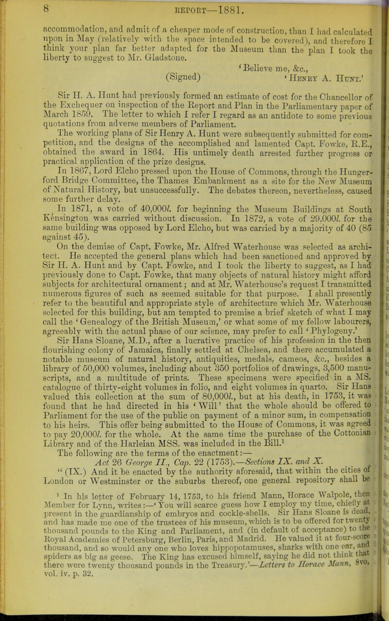 accommodation, and admit of a cheaper mode of construction, than I had calculated upon in May (relatively with the space intended to be covered), and therefore I think your plan far better adapted for the Museum than the plan I took the liberty to suggest to Mr. Gladstone. 'Believe me, &c,, (Signed) 'Henry A. Hunt.' Sir H. A. Hunt had previously formed an estimate of cost for the Chancellor of the Exchequer on inspection of the Report and Plan in the Parliamentary paper of March_1859. The letter to which I refer I regard as an antidote to some previous quotations from adverse members of Parliament. The working plans of Sir Henry A. Hunt were subsequently submitted for com- petition, and the designs of the accomplished and lamented Capt. Fowke, R.E., obtained the award in 1864. His untimely death arrested further progress or practical application of the prize designs. In 1867, Lord Elcho pressed upon the House of Commons, through the Hunger- ford Bridge Committee, the Thames Embankment as a site for the New Museum of Natural History, but unsuccessfully. The debates thereon, nevertheless, caused some further delay. ^ In 1871, a vote of 40,000Z, for beginning the Museum Buildings at South Kensington was carried without discussion. In 1872, a vote of 29.000/. for the same building was opposed by Lord Elcho, but was carried by a majority of 40 (85 against 45). On the demise of Capt. Fowke, Mr. Alfred Waterliouse was selected as archi- tect. He accepted the general plans which had been sanctioned and approved by Sir H. A. Hunt and by Capt. Fowke, and I took the liberty to suggest, as I had previously done to Capt. Fowke, that many objects of natural history might afford subjects for architectural ornament; and at Mr. Waterhouse's request I transmitted numerous figures of such as seemed suitable for that purpose. I shall presently refer to the beautiful and appropriate style of architecture which Mr. Waterhouse selected for this building, but am tempted to premise a brief sketch of what I may call the ' Genealogy of the British Museum,' or what some of my fellow labourers, agreeably with the actual phase of our science, may prefer to call * Phylogeny.' Sir Hans Sloane, M.D., after a lucrative practice of his profession in the then flourishing colony of Jamaica, finally settled at Chelsea, and there accumulated a notable museum of natural history, antiquities, medals, cameos, &c., besides a library of 50,000 volumes, including about 360 portfolios of drawings, 3,500 manu- scripts, and a multitude of prints. These specimens were specified in a MS. catalogue of thirty-eight volumes in folio, and eight volumes in quarto. Sir Hans valued this collection at the sum of 80,000/., but at his death, in 1753, it was found that he had directed in his * Will' that the whole should be offered to Parliament for the use of the public on payment of a minor sum, in compensation to his heirs. This offer being submitted to the House of Commons, it was agreed to pay 20,000/. for the whole. At the same time the purchase of the Cottonian > Library and of the Harleian MSS. was included in the Bill.^ The following are the terms of the enactment:— Act 26 George II., Cap. 22 (175S).—Sections IX. and X.  (IX.) And it be enacted by the authority aforesaid, that within the cities of London or Westminster or the suburbs thereof, one general repository shall be ' In his letter of February 14, 1753, to his friend Mann, Horace Walpole, then ' Member for Lynn, writes :—' You will scarce guess how I employ my time, chiefly a* t present in the guardianship of embryos and cockle-shells. Sir Hans Sloane is dead, and has made me one of the trustees of his museum, which is to be offered for twenty thousand pounds to the King and Parliament, and (in default of acceptance) to the ? Royal Academies of Petersburg, Berlin, Paris, and Madrid. He valued it at four-score thousand, and so would any one who loves hippopotamuses, sharks with one ear, ana spiders as big as geese. The King has excused himself, saying he did not think that there were twenty thousand pounds in the Treasury.'—Letters to Horace Mann, Svo, vol. iv. p. 32.