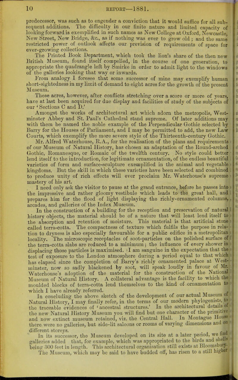 predecessor, -was such as to engender a conviction that it would suffice for all sub- sequent additions. The difficulty in our tinite nature and limited capacity of looking forward is exemplified in such names as New College at Oxford, Newcastle, New Street, New Bridge, &c., as if nothing was ever to grow old; and the same restricted power of outlook affects our prevision of requirements of space for ever-growing collections. The Printed Book Department, which took the lion's share of the then new British Museum, found itself compelled, in the course of one generation, to appropriate the quadrangle left by Smirke in order to admit light to the windows of the galleries looking that way or inwards. From analogy I foresee that some successor of mine may exemplify human short-sightedness in my limit of demand to eight acres for the growth of the present Museum. These acres, however, after conflicts stretching over a score or more of years, have at last been acquired for due display and facilities of study of the subjects of our * Sections C and D.' Amongst the works of architectural art which adorn the metropolis, West- minster Abbey and St. Paul's Cathedral stand supreme. Of later additions may with them be named the noble example of the Perpendicular Gothic selected by Barry for the Houses of Parliament, and I may be permitted to add, the new Law Courts, which exemplify the more severe style of the Thirteenth-century Gothic. Mr. Alfred Waterhouse, E.. A., for the realisation of the plans and requirements ■ of our Museum of Natural History, has chosen an adaptation of the Round-arched Gothic, Romanesque, or Romaic of the twelfth century. No style could better • lend itself to the introduction, for legitimate ornamentation, of the endless beautiful. varieties of form and surface-sculpture exemplified in the animal and vegetable • kingdoms. But the skill in which these varieties have been selected and combined . to produce unity of rich effects will ever proclaim Mr. Waterhouse's supreme ; mastery of his art. 1 need only ask the visitor to pause at the grand entrance, before he passes into » the impressive and rather gloomy vestibule which leads to the great hall, and 1 prepares him for the flood of light displaying the richly-ornamented columns,, arcades, and galleries of the Index Museum. In the construction of a building for the reception and preservation of natural I history objects, the material should be of a nature that will least lend itself to ^ the absorption and retention of moisture. This material is that artificial stone' called terra-cotta. The compactness of texture which fulfils the purpose in rela- - tion to dryness is also especially favourable for a public edifice in a metropolitan i localitv. The microscopic receptacles of soot-particles on the polished surface of f the terra-cotta slabs are reduced to a minimum; the influence of every shower in i displacing those particles is maximised, d am sanguine in the expectation that thee test of exposure to the London atmosphere during a period equal to that which i has elapsed since the completion of Barry's richly ornamented palace at West-- minster, now so sadly blackened by soot, will speak loudly in favour of Sir. ■• Waterhouse's adoption of the material for the construction of the National 1 Museum of Natural History. A collateral advantage is the facility to which the'f moulded blocks of terra-cotta lend themselves to the kind of ornamentation to}> which I have already referred. ,|. In concluding the above sketch of the development of our actual Museum ot?t Natural History, I may finally refer, in the terms of our modern phylogenists, to *^ the traceable evidences of 'ancestral structures.' In the architectural details ot the new Natural History Museum you will find but one character of the primitive and now extinct museum retained, viz. the Central Hall. In Montague Houae •• there were no galleries, but side-lit saloons or rooms of varying dimensions aud on different storeys. r H \ In its successor, the Museum developed on its site at a later period, we una i galleries added that, for example, which was appropriated to the birds and shells - being .'500 feet in length. This architectural organisation still exists at Bloonisbury- ^ The Museum, which may be said to have budded ofl, has risen to a still higuer i