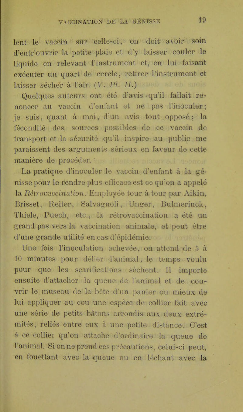 lent le vaccin sur celle-ci, on doit avoir soin d'entr'ouvrir la petite plaie et d'y laisser couler le liquide en relevant l'instrument et, en lui faisant exécuter un quart de cercle, retirer l'instrument et laisser sécher à l'air. {V. PL IL) Quelques auteurs ont été d'avis qu'il fallait re- noncer au vaccin d'enfant et ne pas l'inoculer; je suis, quant à moi, d'un avis tout opposé; la fécondité des sources possibles de ce vaccin de transport et la sécurité qu'il inspire au public me paraissent des arguments sérieux en faveur de cette manière de procéder.  La pratique d'inoculer le vaccin d'enfant à la gé- nisse pour le rendre plus efïïcace est ce qu'on a appelé la Rétrovaccination. Employée tour à tour par Aikin, Brisset, Reiter, Salvagnoli, Unger, Bulmerinck, Thiele, Puech, etc., la rétrovaccination a été un grand pas vers la vaccination animale, et peut être d'une grande utilité en cas d'épidémie. Une fois l'inoculation achevée, on attend de 5 à 10 minutes pour délier l'animal, le temps voulu pour que les scarifications sèchent. Il importe ensuite d'attacher la queue de l'animal et de cou- vrir le museau de la bête d'un ])anier ou mieux de lui appliquer au cou une espèce de collier fait avec une série de petits bâtons arrondis aux deux extré- mités, reliés entre eux à une petite distance. C'est à ce collier qu'on attache d'ordinaire la queue de l'animal. Si on ne prend ces précautions, celui-ci peut, en fouettant avec la queue ou en léchant avec la