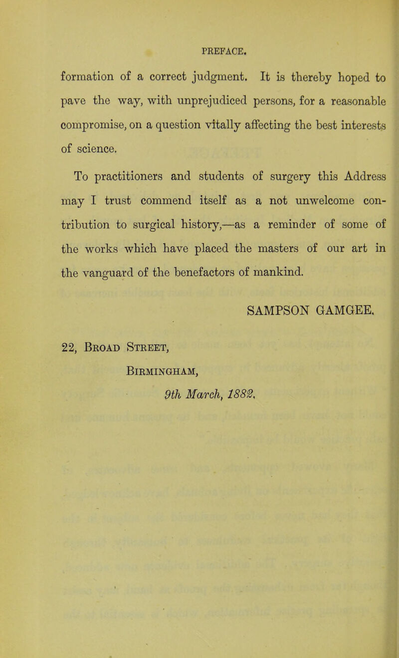 formation of a correct judgment. It is thereby hoped to pave the way, with unprejudiced persons, for a reasonable compromise, on a question vitally affecting the best interests of science. To practitioners and students of surgery this Address may I trust commend itself as a not unwelcome con- tribution to surgical history,—as a reminder of some of the works which have placed the masters of our art in the vanguard of the benefactors of mankind. SAMPSON GAMGEE. 22, Broad Street, Birmingham, 9th March, 1882,