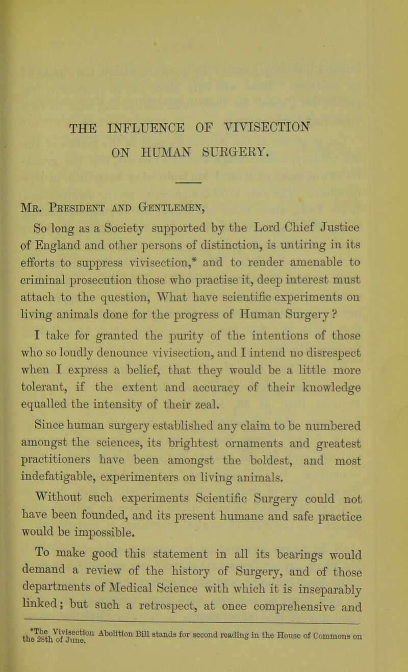 THE INFLUENCE OF VIVISECTION ON HUMAN SUKOEKY. Mr. President and G-entlemen, So long as a Society supported by the Lord Chief Justice of England and other persons of distinction, is untiring in its efforts to suppress vivisection,* and to render amenable to criminal prosecution those who practise it, deep interest must attach to the question, What have scientific experiments on living animals done for the progress of Human Surgery ? I take for granted the purity of the intentions of those who so loudly denounce vivisection, and I intend no disrespect when I express a belief, that they would be a little more tolerant, if the extent and accuracy of their knowledge equalled the intensity of their zeal. Since human sm-gery established any claim to be numbered amongst the sciences, its brightest ornaments and greatest practitioners have been amongst the boldest, and most indefatigable, experimenters on living animals. Without such experiments Scientific Surgery could not have been founded, and its present humane and safe practice would be impossible. To make good this statement in all its bearings would demand a review of the history of Surgery, and of those departments of Medical Science with which it is inseparably linked; but such a retrospect, at once comprehensive and thSi///T^''''**°^ AboUtion Bill stands for second reading in the House of Commons on