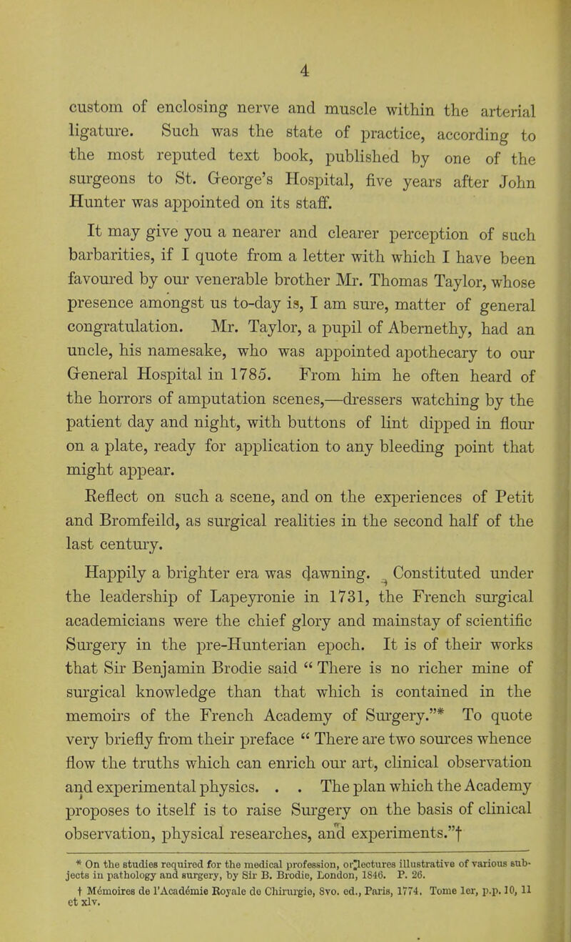 custom of enclosing nerve and muscle within the arterial ligature. Such was the state of practice, according to the most reputed text book, published by one of the surgeons to St. Greorge's Hospital, five years after John Hunter was appointed on its staff. It may give you a nearer and clearer perception of such barbarities, if I quote from a letter with which I have been favoured by our venerable brother Mr. Thomas Taylor, whose presence amongst us to-day is, I am sure, matter of general congratulation. Mr. Taylor, a pupil of Abernethy, had an uncle, his namesake, who was appointed apothecary to our Greneral Hospital in 1785. From him he often heard of the horrors of amputation scenes,—dressers watching by the patient day and night, with buttons of lint dipped in flour on a plate, ready for application to any bleeding point that might appear. Eeflect on such a scene, and on the experiences of Petit and Bromfeild, as surgical realities in the second half of the last century. Happily a brighter era was pawning. Constituted under the leadership of Lapeyronie in 1731, the French surgical academicians were the chief glory and mainstay of scientific Surgery in the pre-Hunterian epoch. It is of their works that Sir Benjamin Brodie said  There is no richer mine of sm^gical knowledge than that which is contained in the memoirs of the French Academy of Sm'gery.* To quote very briefly from their preface  There are two sources whence flow the truths which can enrich our art, clinical observation and experimental physics. . . The plan which the Academy proposes to itself is to raise Surgery on the basis of clinical observation, physical researches, an'ci experiments.! * On the studies required for the medical profession, or^ectures illustrative of various sub- jects in pathology and surgery, by Sir B. Brodie, London, 1S46. P. 26. t M6moires de rAcaddmie Koyale do Chirurgie, 8vo. ed., Paris, 1774, Tome ler, p.p. 10, U et xlv.