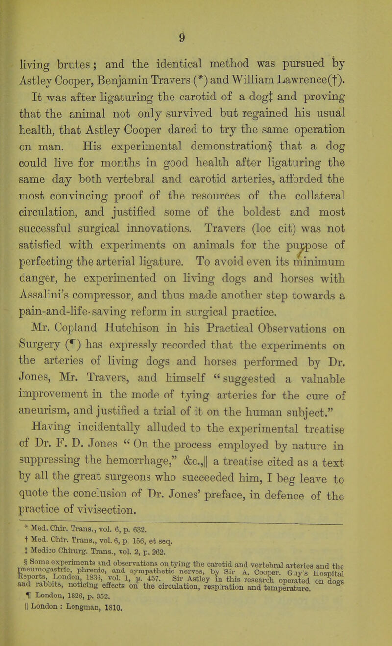 living brutes; and the identical method was pursued by Astley Cooper, Benjamin Travers (*) and William Lawrence(t). It was after ligaturing the carotid of a dogt and proving that the animal not only survived but regained his usual health, that Astley Cooper dared to try the same operation on man. His experimental demonstration§ that a dog could live for months in good health after ligaturing the same day both vertebral and carotid arteries, afforded the most convincing proof of the resources of the collateral circulation, and justified some of the boldest and most successful surgical innovations. Travers (loc cit) was not satisfied with experiments on animals for the pi:^ose of perfecting the arterial ligature. To avoid even its minimum danger, he experimented on living dogs and horses with Assalini's compressor, and thus made another step towards a pain-and-life-saving reform in surgical practice. Mr. Copland Hutchison in his Practical Observations on Surgery (If) has expressly recorded that the experiments on the arteries of living dogs and horses performed by Dr. Jones, Mr. Travers, and himself suggested a valuable improvement in the mode of tying arteries for the cure of aneurism, and justified a trial of it on the human subject. Having incidentally alluded to the experimental treatise of Dr. F. D. Jones  On the process employed by nature in suppressing the hemorrhage, &c.,|| a treatise cited as a text by all the great surgeons who succeeded him, I beg leave to quote the conclusion of Dr. Jones' preface, in defence of the practice of vivisection. * Med. Chir. Trans., vol. 6, p. 632. t Med. Chir. Trans,, vol. 6, p. 156, et seq. J Medico Chimrg. Trans., vol. 2, p. 362. § Some experiments and observations on tying the carotid and vertebral ai-teries and the pneumogastric phrenic, and sympathetic nerves, by Sir A. Cooper. Guv's Hosnital S.T^*/t;k-^°'''^''^ J^H ^' ^5^- ^ this research operated on dogs and rabbits, noticing effects on the circulation, respiration and temperature. H London, 1826, p. 352. II London : Longman, 1810.