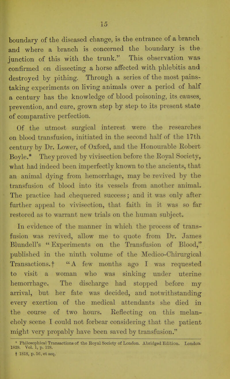 boundary of the diseased change, is the entrance of a branch and where a branch is concerned the boundary is the junction of this with the trunk. This observation was confirmed on dissecting a horse affected with phlebitis and destroyed by pithing. Through a series of the most pains- taking experiments on living animals over a period of half a century has the knowledge of blood poisoning, its causes, prevention, and cure, grown step by step to its present state of comparative perfection. Of the utmost surgical interest were the researches on blood transfusion, initiated in the second half of the 17th century by Dr. Lower, of Oxford, and the Honourable Kobert Boyle.* They proved by vivisection before the Koyal Society, what had indeed been imperfectly known to the ancients, that an animal dying from hemorrhage, may be revived by the transfusion of blood into its vessels from another animaL The practice had chequered success; and it was only after further appeal to vivisection, that faith in it was so far restored as to warrant new trials on the human subject. In evidence of the manner in which the process of trans- fusion was revived, allow me to quote from Dr. James Blundell's  Experiments on the Transfusion of Blood,'* published in the ninth volume of the Medico-Chirurgical Transactions.! A few months ago I was requested to visit a woman who was sinking under uterine hemoiThage. The discharge had stopped before my arrival, but her fate was decided, and notwithstanding every exertion of the medical attendants she died in the course of two hoiirs. Eeflecting on this melan- choly scene I could not forbear considering that the patient might very propably have been saved by transfusion. * Philosophical Transactions of the Koyal Society of London. Abridged Edition. Londou 1829. Vol. 1, p. 128. t 1818, p. 56,et8eq.