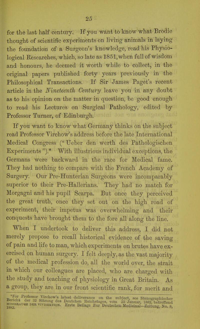 for the last half century. If you want to know what Brodie thought of scientific experiments on living animals in laying the foundation of a Surgeon's knowledge, read his Physio- logical Researches, which, so late as 1851, when full of wisdom and honours, he deemed it worth while to collect, in the original papers published forty years previously in the Philosophical Transactions. If Sir James Paget's recent article in the Nineteenth Century leave you in any doubt as to his opinion on the matter in question, be good enough to read his Lectures on Surgical Pathology, edited by Professor Turner, of Edinburgh. If you waut to know what Germany thinks on the subject read Professor Virchow's address before the late International Medical Congress ( Ueber den werth des Pathologischen Experiments ).* With illustrious individual exceptions, the Germans were backward in the race for Medical fame. They had nothing to compare with the French Academy of Surgery. Our Pre-Hunterian Surgeons were incomparably superior to their Pre-Hallerians. They had no match for Morgagni and his pupil Scarpa. But once they perceived the great truth, once they set out on the high road of experiment, their impetus was overwhelming and their conquests have brought them to the fore all along the line. When I undertook to deliver this address, I did not merely propose to recall historical evidence of the saving of pain and life to man, which experiments on brutes have ex- ercised on human surgery. I felt deeply, as the vast majority of the medical profession do, all the world over, the strait in which our colleagues are placed, who are charged with the study and teaching of physiology in Great Britain. As a group, they are in our front scientific rank, for merit and BerLht^X^T9%Tf^f^°'^> latest deliverance on the subject, see Stenographischer Uencht der 32 Sitzung des Deutchen Reichstages, vom 23 Januar, 1882 betreffend MISSBRAU8H DER vivisEKTioN. Ersto Bcilage ZuT Deutschcn Medizi^ralLie^^^^^^