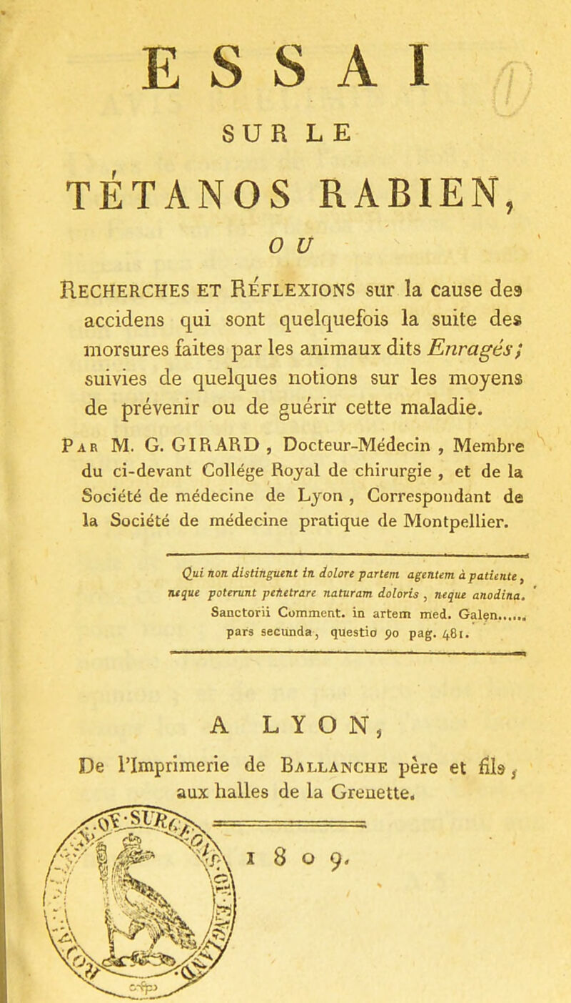 SUR LE TÉTANOS RABIEN, 0 u Recherches et Réflexions sur la cause des accidens qui sont quelquefois la suite des morsures faites par les animaux dits Enragés} suivies de quelques notions sur les moyens de prévenir ou de guérir cette maladie. Par m. g. GIRARD , Docteur-Médecin , Membre du ci-devant Collège Royal de chirurgie , et de la Société de médecine de Lyon , Correspondant de la Société de médecine pratique de Montpellier. Qui non distinguent in dolore partent agentent à patiente, juque poterunt pefietrare naturam doloris , neqiu anodina. Sanctorii Comment, in artem med. Galen...... pars secunda , questio 90 pag. 481. A LYON, De l'Imprimerie de Ballanche père et ûh, aux halles de la Greuette,