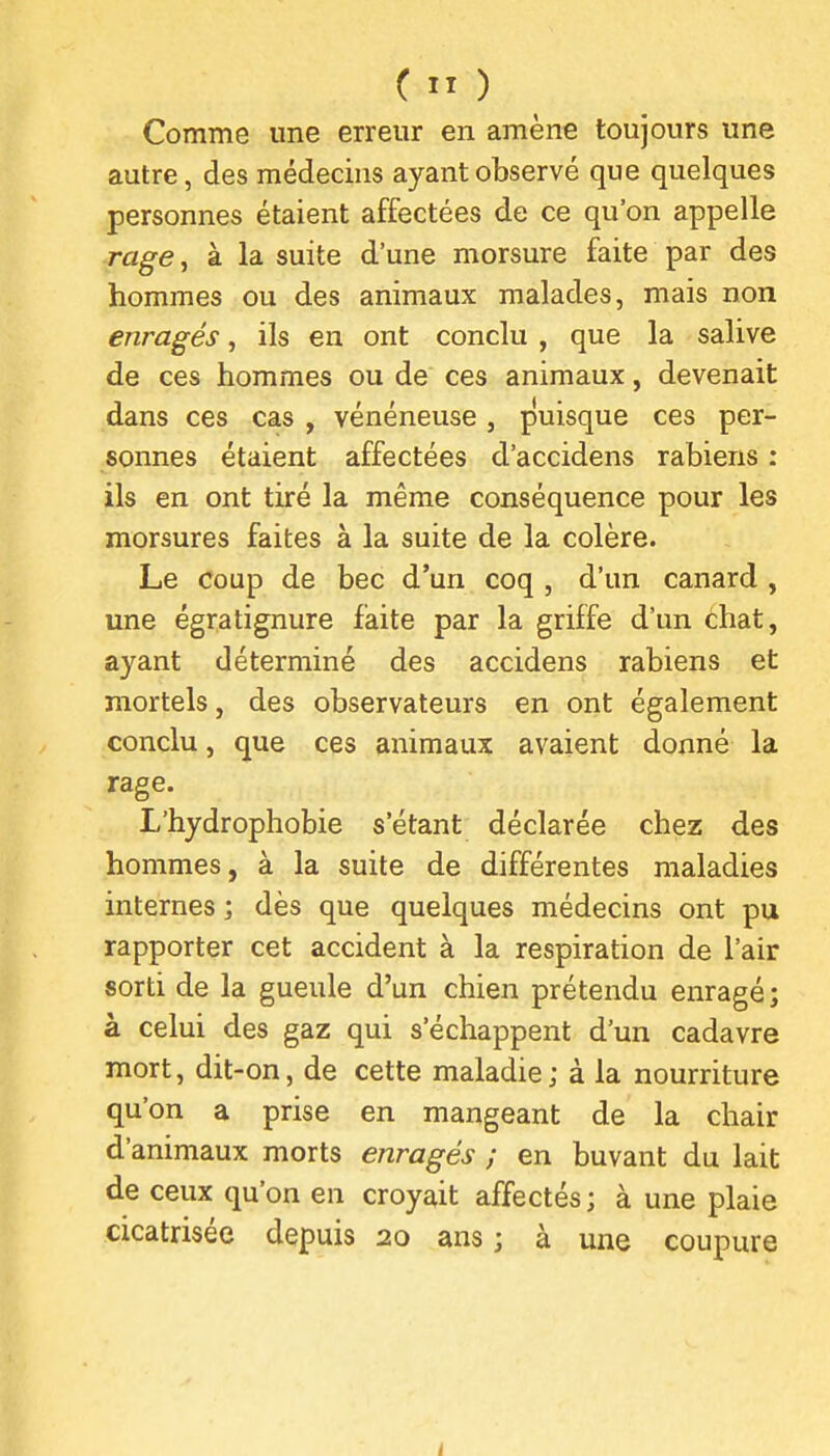 Comme une erreur en amène toujours une autre, des médecins ayant observé que quelques personnes étaient affectées de ce qu'on appelle rage, à la suite d'une morsure faite par des hommes ou des animaux malades, mais non enragés, ils en ont conclu , que la salive de ces hommes ou de ces animaux, devenait dans ces cas , vénéneuse, puisque ces per- sonnes étaient affectées d'accidens rabiens : ils en ont tiré la même conséquence pour les morsures faites à la suite de la colère. Le coup de bec d'un coq , d'un canard , une égratignure faite par la griffe d'un chat, ayant déterminé des accidens rabiens et mortels, des observateurs en ont également conclu, que ces animaux avaient donné la rage. L'hydrophobie s'étant déclarée chez des hommes, à la suite de différentes maladies internes ; dès que quelques médecins ont pu rapporter cet accident à la respiration de l'air sorti de la gueule d'un chien prétendu enragé; à celui des gaz qui s'échappent d'un cadavre mort, dit-on, de cette maladie; à la nourriture qu'on a prise en mangeant de la chair d'animaux morts enragés ; en buvant du lait de ceux qu'on en croyait affectés; à une plaie cicatrisée depuis 20 ans ; à une coupure