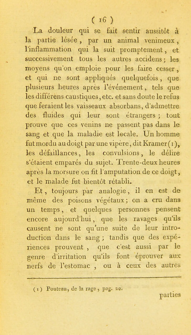 La douleur qui se fait sentir aussitôt à la partie lésée , par un animal venimeux, l'inflammation qui la suit promptement, et successivement tous les autres accidens ; les moyens qu'on emploie pour les faire cesser, et qui ne sont appliqués quelquefois, que plusieurs heures après l'événement, tels que les différens caustiques, etc. et sans doute le refus que feraient les vaisseaux absorbans, d'admettre des fluides qui leur sont étrangers ; tout prouve que ces venins ne passent pas dans le sang et que la maladie est locale. Un homme fut mordu au doigt par une vipère , dit Kramer(i), les défaillances, les convulsions, le délire s'étaient emparés du sujet. Trente-deux heures après la morsure on fit l'amputation de ce doigt, et le malade fut bientôt rétabli. Et, toujours pkr analogie, il en est de même des poisons végétaux; on a cru dans un temps, et quelques personnes pensent encore aujourd'hui, que les ravages qu'ils causent ne sont qu'une suite de leur intro- duction dans le sang ; tandis que des expé- riences prouvent , que c'est aussi par le genre d'irritation qu'ils font éprouver aux nerfs de l'estomac , ou à ceux des autres ( 1 ) Pouteau, de la rage , pog. ao. parties