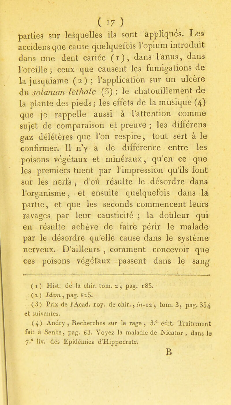 j)arties sur lesquelles ils sont appliqués. Les accidensque cause quelquefois l'opium introduit dans une dent cariée (i), dans l'anus, dans l'oreille ; ceux que causent les fumigations de kjusquiame (2); l'application sur un ulcère du solanum lethale (5) ; le chatouillement de la plante des pieds; les effets de la musique (4) que je rappelle aussi à l'attention comme sujet de comparaison et preuve ; les différens gaz délétères que l'on respire, tout sert à le confirmer. 11 n'y a de différence entre les poisons végétaux et minéraux, qu'en ce que les premiers tuent par l'impression qu'ils font sur les nerfs , d'où résulte le désordre dans l'organisme ^ et ensuite quelquefois dans la partie, et que les seconds commencent leurs ravages par leur causticité ; la douleur qui en résulte achève de faire périr le malade par le désordre qu'elle cause dans le système nerveux. D'ailleurs , comment concevoir que ces poisons végétaux passent dans le sang ( I ) Hist. dé la chir. tom. 2, pag. i85. ( ^ ) Jdcrn , pag. 6 a 5. (3) Prix de l'Acad. roy. de chir. ,m-i2, tom* 3, pag, 354 eh suivantes. ( 4 ) Andry , Recherches sur la rage, 3. édit Traitement fait à Senlis, pag. 63. Voyez la maladie de Nicator , dans le 7.' liv. des Epidémies d'Hippocrate. B