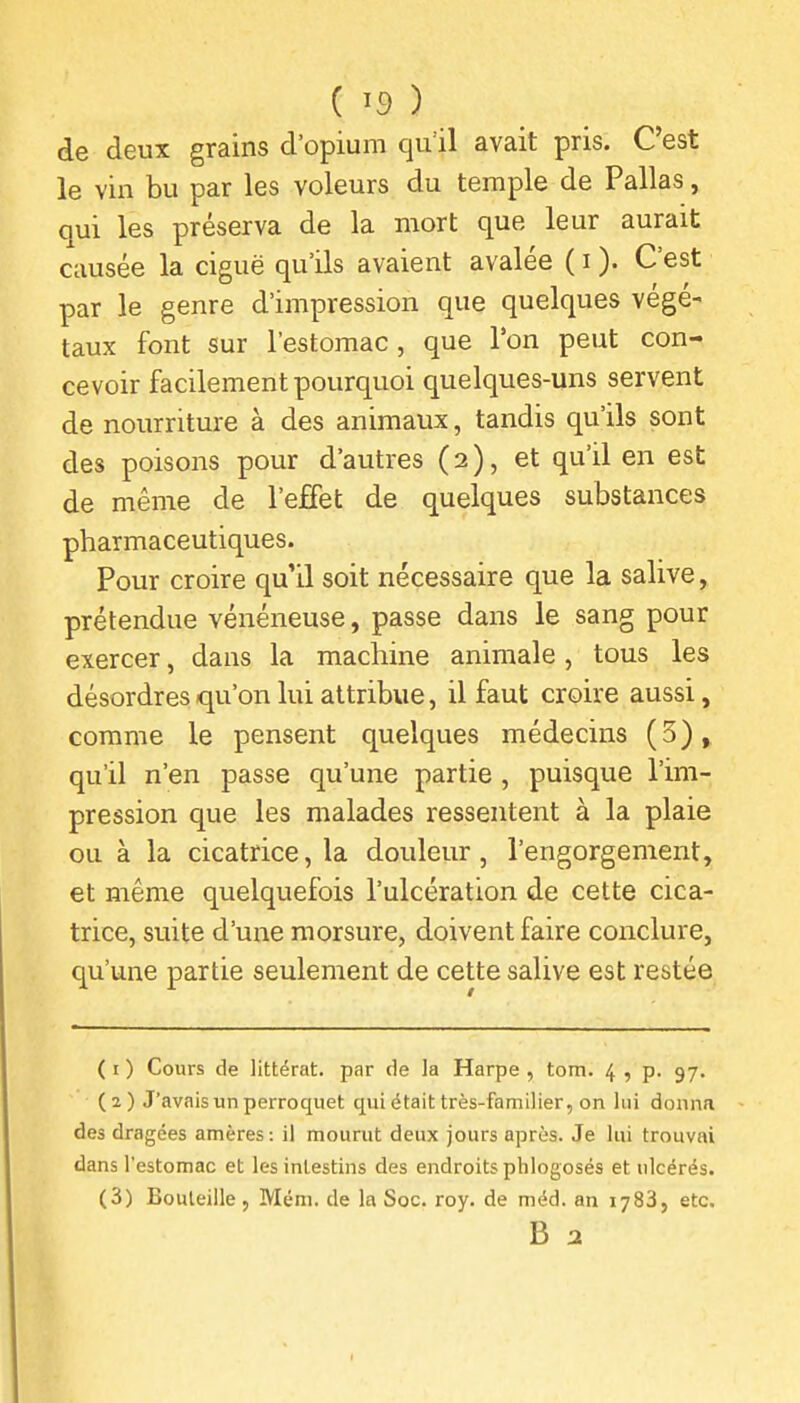 de deux grains d'opium qull avait pris. C'est le vin bu par les voleurs du temple de Pallas, qui les préserva de la mort que leur aurait causée la ciguë qu'ils avaient avalée ( i ). C'est par le genre d'impression que quelques végé- taux font sur l'estomac , que l'on peut con- cevoir facilement pourquoi quelques-uns servent de nourriture à des animaux, tandis qu'ils sont des poisons pour d'autres (2), et qu'il en est de même de l'effet de quelques substances pharmaceutiques. Pour croire qu'il soit nécessaire que la salive, prétendue vénéneuse, passe dans le sang pour exercer, dans la machine animale, tous les désordres qu'on lui attribue, il faut croire aussi, comme le pensent quelques médecins (5), qu'il n'en passe qu'une partie , puisque l'im- pression que les malades ressentent à la plaie ou à la cicatrice, la douleur, l'engorgement, et même quelquefois l'ulcération de cette cica- trice, suite d'une morsure, doivent faire conclure, qu'une partie seulement de cette salive est restée ( i ) Cours de littérat. par de la Harpe , tom. 4 , p. 97. (2) J'avais un perroquet qui était très-familier, on lui donna des dragées amères : il mourut deux jours après. Je lui trouvai dans l'estomac et les intestins des endroits phlogosés et ulcérés. (3) Bouteille, Mém. de la Soc. roy. de méd. an 1783, etc.