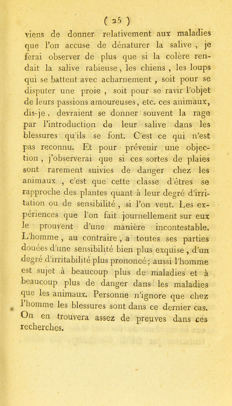 viens de donner relativement aux maladies que l'on accuse de dénaturer la salive , je ferai observer de plus que si la colère ren- dait la salive rabieuse, les chiens , les loups qui se battent avec acharnement, soit pour se disputer une proie , soit pour se ravir l'objet de leurs passions amoureuses, etc. ces animaux, dis-je , devraient se donner souvent la rage par l'introduction de leur salive dans les blessures qu'ils se font. C'est ce qui n'est pas reconnu. Et pour prévenir une objec- tion , j'observerai que si ces sortes de plaies sont rarement suivies de danger chez les animaux , c'est que cette classe d'êtres se rapproche des plantes quant à leur degré d'irri- tation ou de sensibihté , si l'on veut. Les ex- périences que l'on fait journellement sur eux le prouvent d'une manière incontestable. L'homme , au contraire , a toutes ses parties douées d'une sensibilité bien plus exquise , d'un degré d'irritabilité plus prononcé; aussi l'homme est sujet à beaucoup plus de maladies et à beaucoup plus de danger dans les maladies que les animaux. Personne n'ignore que chez ^ l'homme les blessures sont dans ce dernier cas. On en trouvera assez de preuves dans ces recherches.