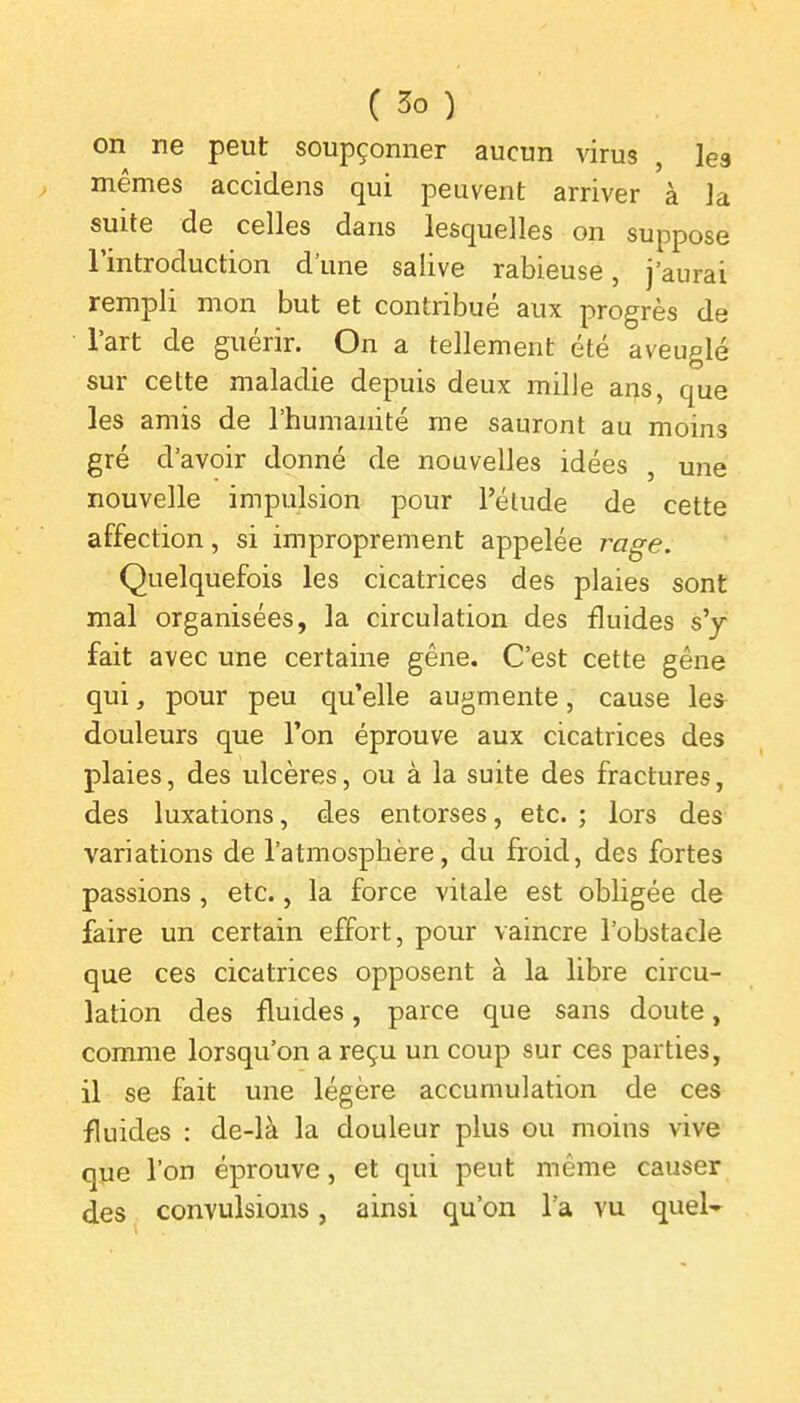 on ne peut soupçonner aucun virus , les mêmes accidens qui peuvent arriver à Ja suite de celles dans lesquelles on suppose l'introduction d'une salive rabieuse, j'aurai rempli mon but et contribué aux progrès de l'art de guérir. On a tellement été aveuglé sur cette maladie depuis deux mille ans, que les amis de l'humanité me sauront au moins gré d'avoir donné de nouvelles idées , une nouvelle impulsion pour l'étude de cette affection, si improprement appelée rage. Quelquefois les cicatrices des plaies sont mal organisées, la circulation des fluides s'y fait avec une certaine gêne. C'est cette gêne qui, pour peu qu'elle augmente, cause les douleurs que l'on éprouve aux cicatrices des plaies, des ulcères, ou à la suite des fractures, des luxations, des entorses, etc. ; lors des variations de l'atmosphère, du froid, des fortes passions , etc., la force vitale est obligée de faire un certain effort, pour vaincre l'obstacle que ces cicatrices opposent à la libre circu- lation des fluides, parce que sans doute, comme lorsqu'on a reçu un coup sur ces parties, il se fait une légère accumulation de ces fluides : de-là la douleur plus ou moins vive que l'on éprouve, et qui peut même causer des convulsions, ainsi qu'on l a vu quel-