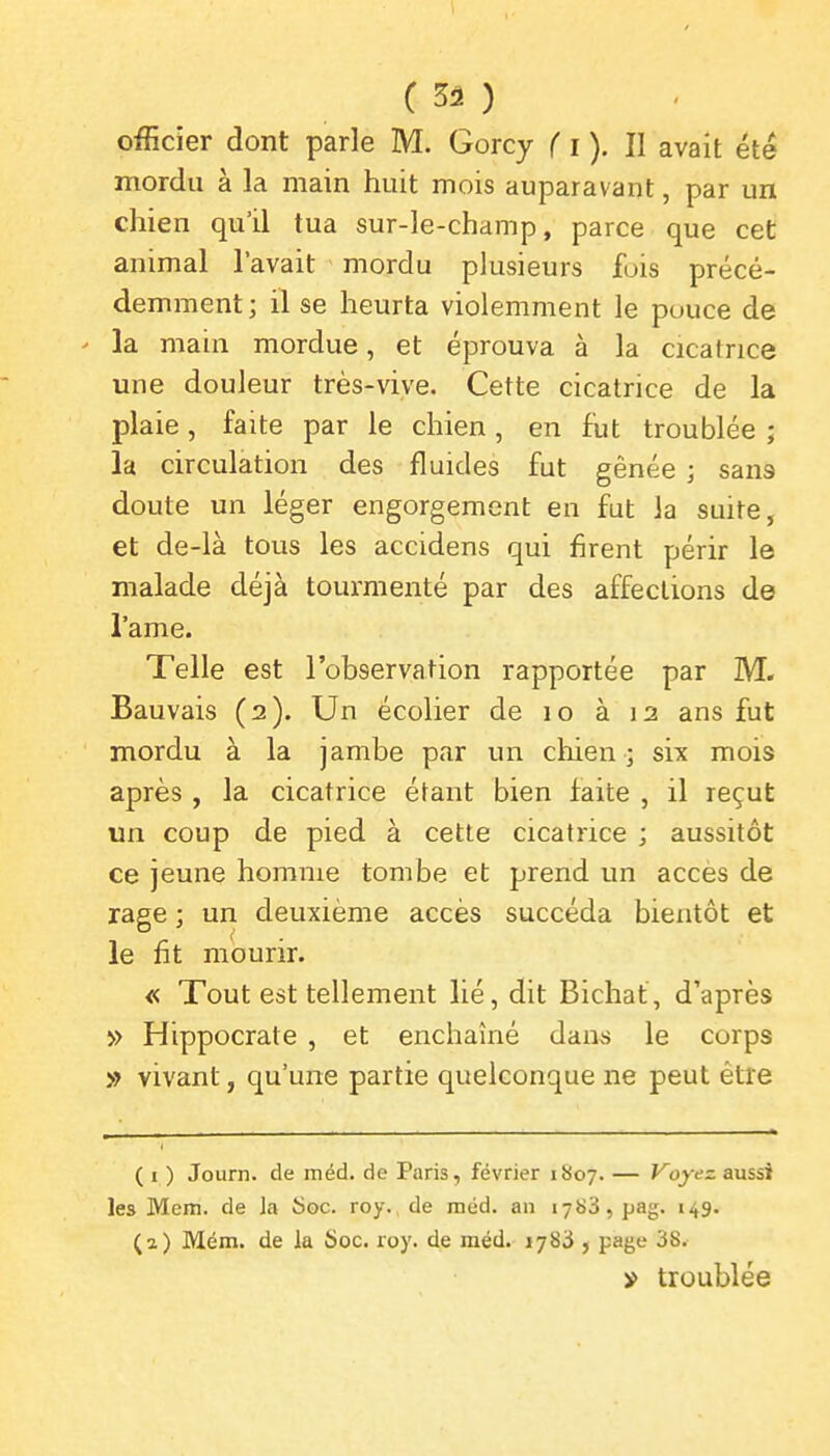 ( 3â ) officier dont parle M. Gorcy f i ). Il avait été mordu à la main huit mois auparavant, par un chien qu'il tua sur-le-champ, parce que cet animal l'avait mordu plusieurs fois précé- demment; il se heurta violemment le pouce de ' la main mordue, et éprouva à la cicatrice une douleur très-vive. Cette cicatrice de la plaie, faite par le chien, en fut troublée ; la circulation des fluides fut gênée ; sans doute un léger engorgement en fut la suite, et de-là tous les accidens qui firent périr le malade déjà tourmenté par des affections de l'ame. Telle est l'observation rapportée par M. Bauvais (2). Un écolier de 10 à 12 ans fut mordu à la jambe par un chien ; six mois après , la cicatrice étant bien faite , il reçut un coup de pied à cette cicatrice ; aussitôt ce jeune homme tombe et prend un accès de rage ; un deuxième accès succéda bientôt et le fit mourir. « Tout est tellement lié, dit Bichat, d'après » Hippocrate , et enchaîné dans le corps » vivant, qu'une partie quelconque ne peut être ( I ) Journ. de inéd. de Paris, février 1807. — Voyez aussi les Mem. de ]a îSoc. roy. de méd. an 1788, pag. 149. (2) Mém. de la Soc. roy. de méd. 1783 , page 38. » troublée