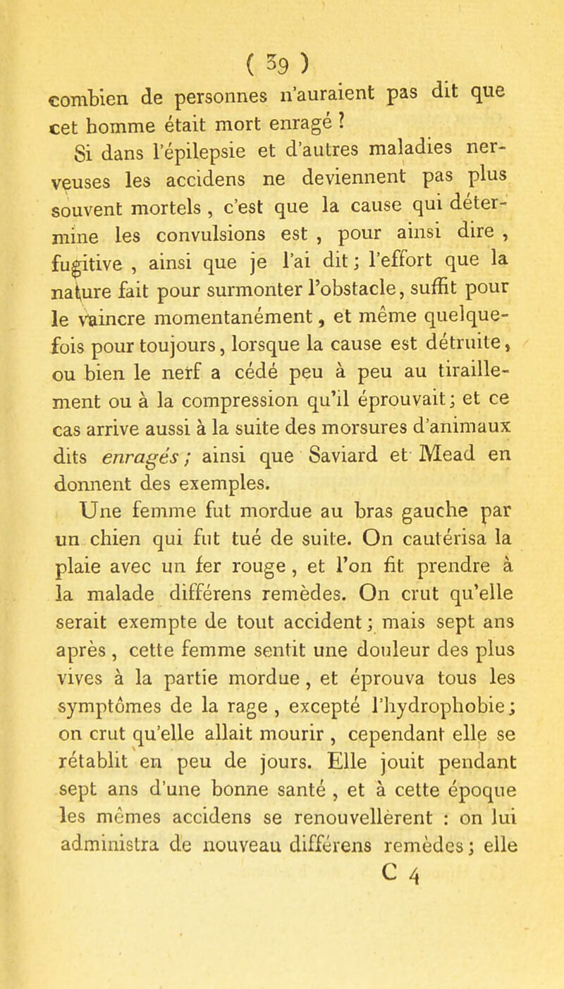 combien de personnes n'auraient pas dit que cet homme était mort enragé ? Si dans l'épilepsie et d'autres maladies ner- veuses les accidens ne deviennent pas plus souvent mortels , c'est que la cause qui déter- mine les convulsions est , pour ainsi dire , fugitive , ainsi que je l'ai dit ; l'effort que la nai^ure fait pour surmonter l'obstacle, suffit pour le vaincre momentanément, et même quelque- fois pour toujours, lorsque la cause est détruite, ou bien le nerf a cédé peu à peu au tiraille- ment ou à la compression qu'il éprouvait ; et ce cas arrive aussi à la suite des morsures d'animaux dits enragés ; ainsi que Saviard et Mead en domient des exemples. Une femme fut mordue au bras gauche par un chien qui fut tué de suite. On cautérisa la plaie avec un fer rouge, et l'on fit prendre à la malade différens remèdes. On crut qu'elle serait exempte de tout accident ; mais sept ans après, cette femme sentit une douleur des plus vives à la partie mordue , et éprouva tous les symptômes de la rage , excepté l'hydrophobie ; on crut qu'elle allait mourir , cependant elle se rétablit en peu de jours. Elle jouit pendant sept ans d'une bonne santé , et à cette époque les mêmes accidens se renouvellèrent : on lui administra de nouveau différens remèdes ; elle