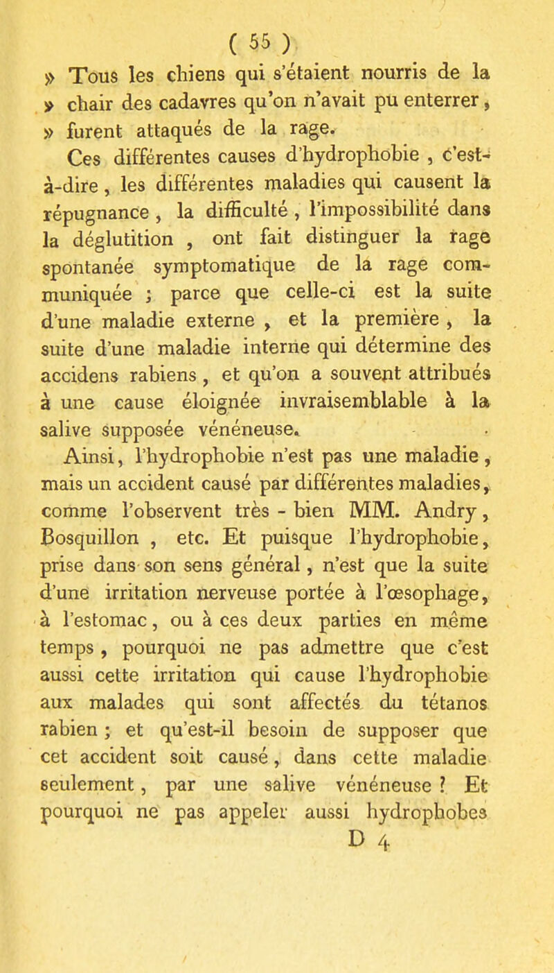 » Tous les chiens qui s'étaient nourris de la » chair des cadavres qu'on n'avait pu enterrer, » furent attaqués de la rage. Ces différentes causes d'hydrophobie , C'est- à-dire , les différentes nialadies qui causent là répugnance , la difficulté , l'impossibilité dans la déglutition , ont fait distinguer la rage spontanée symptomatique de la rage com- muniquée ; parce que celle-ci est la suite d'une maladie externe , et la première , la suite d'une maladie interne qui détermine des accidens rabiens , et qu'on a souvent attribués à une cause éloignée invraisemblable à la salive supposée vénéneuse. Ainsi, l'hydrophobie n'est pas une maladie , mais un accident causé par différentes maladies, comme l'observent très - bien MM. Andry, Bosquillon , etc. Et puisque l'hydrophobie, prise dans son sens général, n'est que la suite d'une irritation nerveuse portée à l'œsophage, à l'estomac, ou à ces deux parties en même temps, pourquoi ne pas admettre que c'est aussi cette irritation qui cause l'hydrophobie aux malades qui sont affectés du tétanos rabien ; et qu'est-il besoin de supposer que cet accident soit causé, dans cette maladie seulement, par une salive vénéneuse ? Et pourquoi ne pas appeler aussi hydrophobes