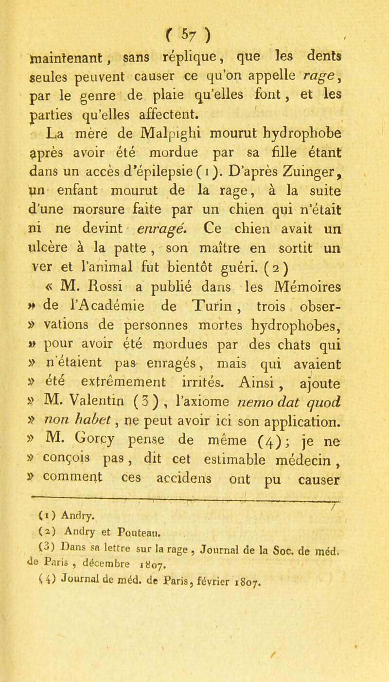 hiaintenant, sans réplique, que les dents seules peuvent causer ce qu'on appelle rage, par le genre de plaie qu'elles font, et les parties qu'elles affectent. La mère de Malpighi mourut hydrophobe ^près avoir été mordue par sa fille étant dans un accès d'épilepsie ( i ). D'après Zuinger, un enfant mourut de la rage, à la suite d'une morsure faite par un chien qui n'était ni ne devint enragé. Ce chien avait un ulcère à la patte, son maître en sortit un ver et l'animal fut bientôt guéri. ( 2 ) « M. Rossi a publié dans les Mémoires w de l'Académie de Turin , trois obser- » valions de personnes mortes hydrophobes, » pour avoir été mordues par des chats qui » n'étaient pas enragés, mais qui avaient » été extrêmement irrités. Ainsi, ajoute » M. Valentin ( 3 ) , l'axiome ?iemo dat quod » non habet, ne peut avoir ici son application. » M. Gorcy pense de même (4); je ne » conçois pas, dit cet estimable médecin, » comment ces accidens ont pu causer / (O Andry. (a) Andry et Pouteau. (3) Dans sa lettre sur la rage , Journal de la Soc. de méd. de Paris , décembre 1807. ( 4) Journal de méd. de Paris, février 1807.