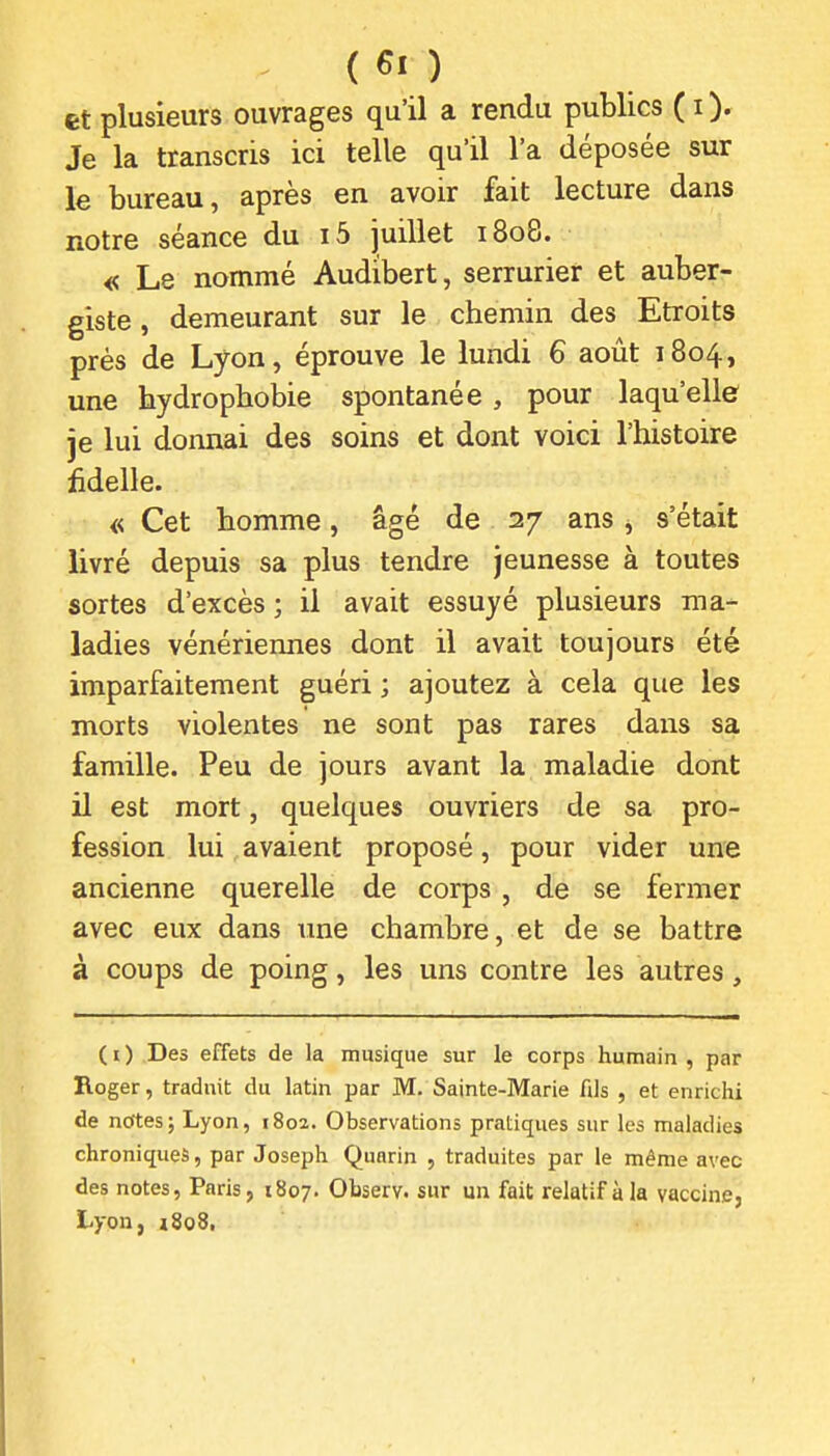 et plusieurs ouvrages qu'il a rendu publics ( i ). Je la transcris ici telle qu'il l'a déposée sur le bureau, après en avoir fait lecture dans notre séance du i5 juillet 1808. « Le nommé Audibert, serrurier et auber- giste , demeurant sur le chemin des Etroits prés de Lyon, éprouve le lundi 6 août 1804, une hydrophobie spontanée, pour laqu'elle je lui donnai des soins et dont voici l'histoire fidelle. « Cet homme, âgé de 27 ans, s'était livré depuis sa plus tendre jeunesse à toutes sortes d'excès ; il avait essuyé plusieurs ma- ladies vénériennes dont il avait toujours été imparfaitement guéri ; ajoutez à cela que les morts violentes ne sont pas rares dans sa famille. Peu de jours avant la maladie dont il est mort, quelques ouvriers de sa pro- fession lui avaient proposé, pour vider une ancienne querelle de corps , de se fermer avec eux dans tme chambre, et de se battre à coups de poing, les uns contre les autres, ( i ) Des effets de la musique sur le corps humain , par Roger, traduit du latin par M. Sainte-Marie Als , et enrichi de nettes; Lyon, 1802. Observations pratiques sur les maladie? chroniques, par Joseph Qunrin , traduites par le même avec des notes, Paris, 1807. Observ. sur un fait relatif à la vaccine, Lyon, i8o8,