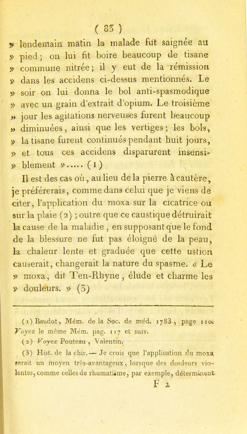 ^ lendemain matin la malade fut saignée au » pied; on lui fit boire beaucoup de tisane » commune nitrée; il y eut de la rémission » dans les accidens ci-dessus mentionnés. Le » soir on lui donna le bol anti-spasmodique » avec un grain d'extrait d'opium. Le troisième » jour les agitations nerveuses furent beaucoup » diminuées, ainsi que les vertiges; les bols, » la tisane furent continués pendant huit jours, » et tous ces accidens disparurent insensi- » blement » ( i ) Il est des cas où, au lieu de la pierre à cautère, je préférerais, comme dans celui que je viens de citer, l'application du moxa sur la cicatrice ou sur la plaie (a) ; outre que ce caustique détruirait la cause de la maladie , en supposant que le fond de la blessure ne fut pas éloigné de la peau, la chaleur lente et graduée que cette ustion causerait, changerait la nature du spasme. « Le » moxa, dit Ten-Rhyne , élude et charme les » douleurs. » (5) (1) Baudot, Mém. delà Soc. de méd. 1788, page iio» Voyez le môme Mém. pag. 117 et suiv. (2) Fojez Pouteau , Valentin. (3) Hist.de la chir.— Je crois que l'application du moxa serait un moyen très-avantageux, lorsque des douleurs vio- lentes, comme celles de rhumatiime, par exemple, déterminent