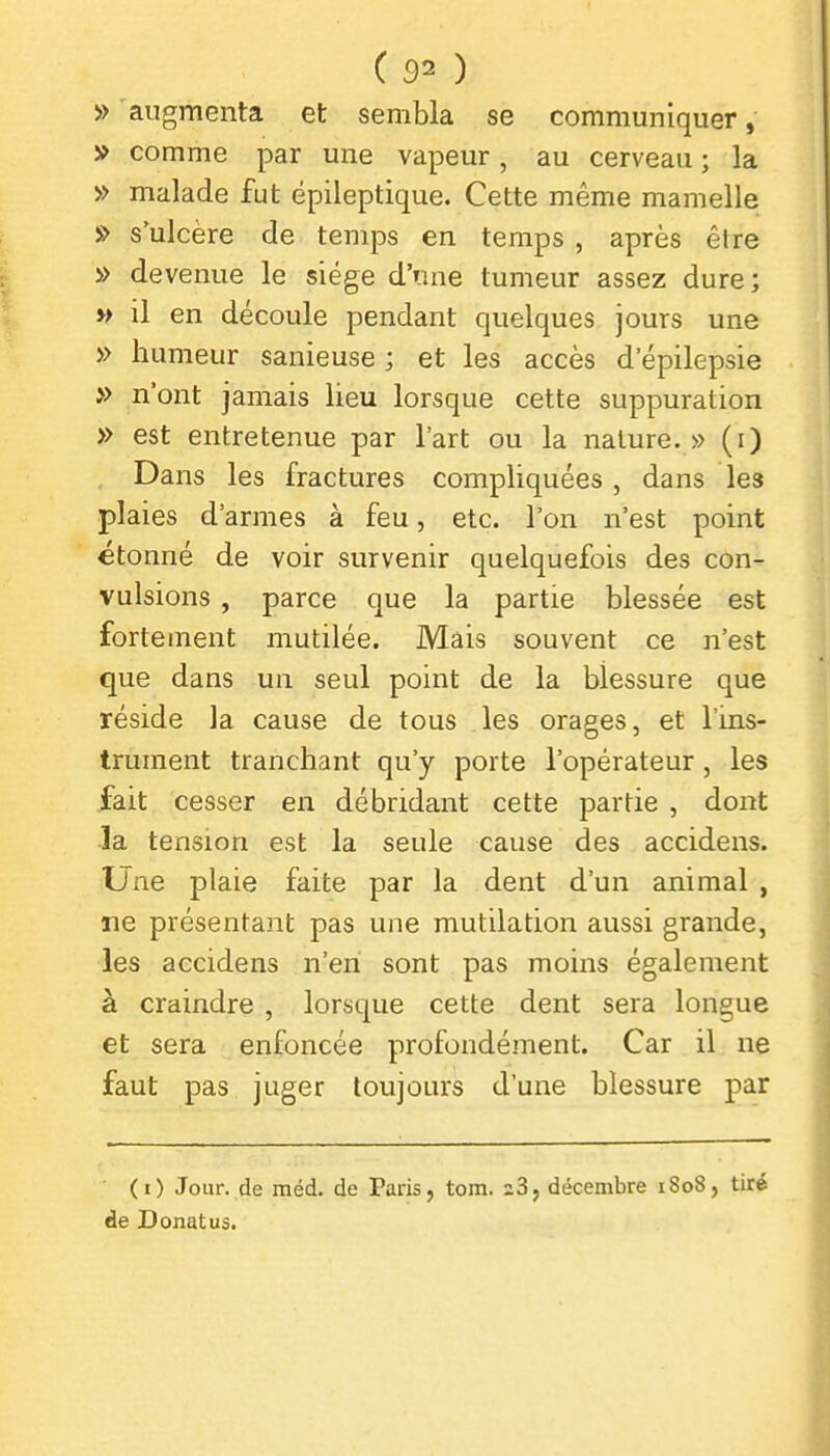 » augmenta et sembla se communiquer, » comme par une vapeur, au cerveau ; la » malade fut épileptique. Cette même mamelle » s'ulcère de temps en temps , après être » devenue le siège d'une tumeur assez dure; » il en découle pendant quelques jours une » humeur sanieuse ; et les accès d epilepsie » n'ont jamais lieu lorsque cette suppuration » est entretenue par l'art ou la nature. » (i) Dans les fractures compliquées , dans les plaies d'armes à feu, etc. l'on n'est point étonné de voir survenir quelquefois des con- vulsions , parce que la partie blessée est fortement mutilée. Mais souvent ce n'est que dans un seul point de la blessure que réside la cause de tous les orages, et l'ins- trument tranchant qu'y porte l'opérateur, les fait cesser en débridant cette partie , dont la tension est la seule cause des accidens. Une plaie faite par la dent d'un animal , ne présentant pas une mutilation aussi grande, les accidens n'en sont pas moins également à craindre , lorsque cette dent sera longue et sera enfoncée profondément. Car il ne faut pas juger toujours d'une blessure par (i) Jour, de méd. de Paris, tom. z3, décembre iSo8, tiré de Donatus.