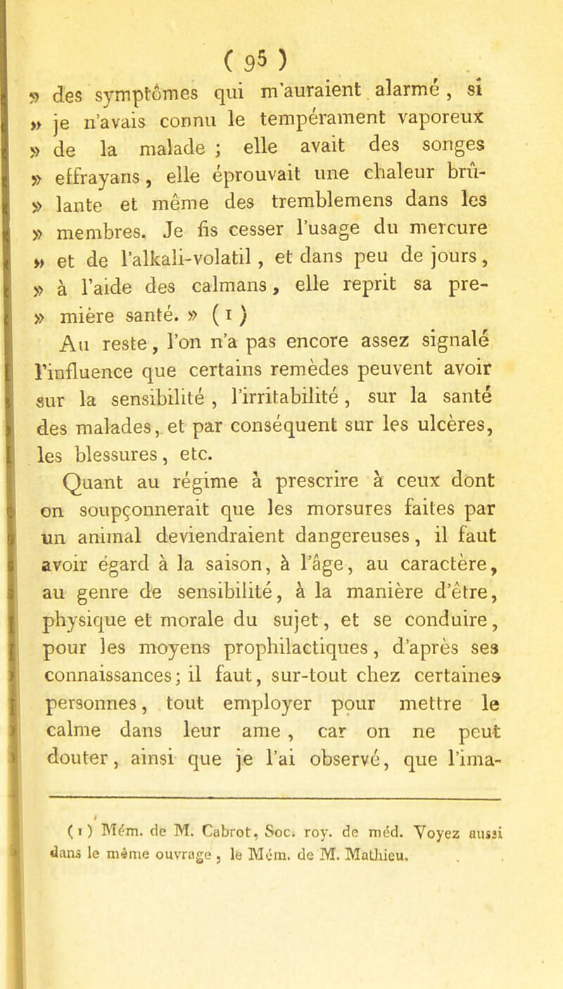 <) des symptômes qui m'auraient alarmé , si « je n'avais connu le tempérament vaporeux » de la malade ; elle avait des songes » effrayans, elle éprouvait une chaleur bnV 5> lante et même des tremblemens dans les » membres. Je fis cesser l'usage du mercure » et de l'alkali-volatil, et dans peu de jours, y> à l'aide des caïmans, elle reprit sa pre- » mière santé. » ( i ) Au reste, l'on n'a pas encore assez signalé l'influence que certains remèdes peuvent avoir sur la sensibilité , l'irritabilité, sur la santé des malades, et par conséquent sur les ulcères, les blessures, etc. Quant au régime à prescrire à ceux dont on soupçonnerait que les morsures faites par un animal deviendraient dangereuses, il faut avoir égard à la saison, à l'âge, au caractère, au genre de sensibilité, à la manière d'être, physique et morale du sujet, et se conduire, pour les moyens prophilactiques, d'après ses connaissances; il faut, sur-tout chez certaine» personnes, tout employer ppur mettre le calme dans leur ame , car on ne peut douter, ainsi que je l'ai observe, que l'ima- (i) Mém. de M. Cabrot, Soc. roy. de méd. Voyez aussi dans le môme ouvrage , le MOm. de M. MaLliieu.