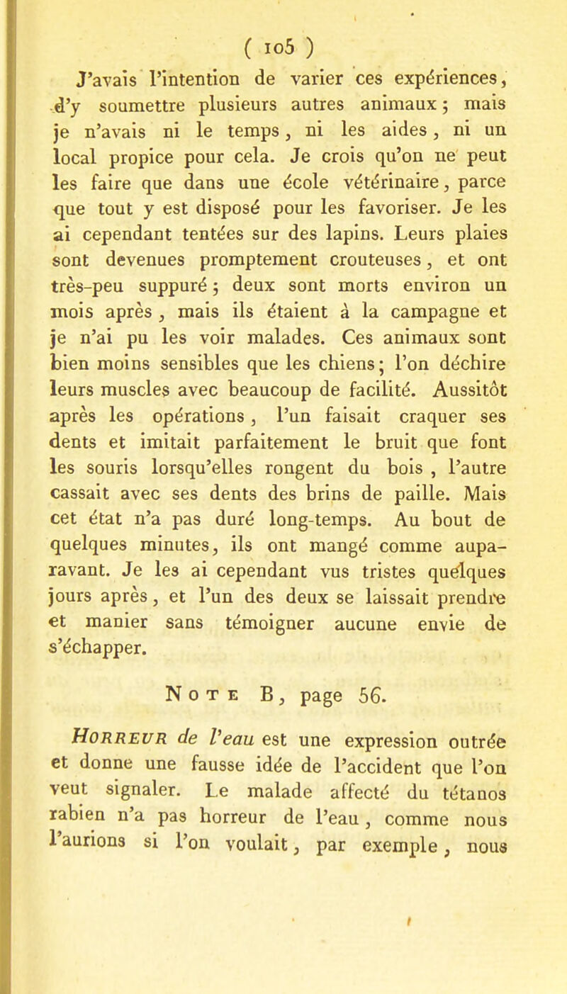 J'avais l'intention de varier ces expériences, ..d'y soumettre plusieurs autres animaux ; mais je n'avais ni le temps, ni les aides, ni un local propice pour cela. Je crois qu'on ne peut les faire que dans une école vétérinaire, parce que tout y est disposé pour les favoriser. Je les ai cependant tentées sur des lapins. Leurs plaies sont devenues promptement crouteuses, et ont très-peu suppuré 5 deux sont morts environ un mois après , mais ils étaient à la campagne et je n'ai pu les voir malades. Ces animaux sont bien moins sensibles que les chiens; l'on déchire leurs muscles avec beaucoup de facilité. Aussitôt après les opérations, l'un faisait craquer ses dents et imitait parfaitement le bruit que font les souris lorsqu'elles rongent du bois , l'autre cassait avec ses dents des brins de paille. Mais cet état n'a pas duré long-temps. Au bout de quelques minutes, ils ont mangé comme aupa- ravant. Je les ai cependant vus tristes quelques jours après, et l'un des deux se laissait prendre et manier sans témoigner aucune envie de s'échapper. Note B , page 56. Horreur de l'eau est une expression outrée et donne une fausse idée de l'accident que l'on veut signaler. Le malade affecté du tétanos rabien n'a pas horreur de l'eau , comme nous l'aurions si l'on voulait, par exemple, nous