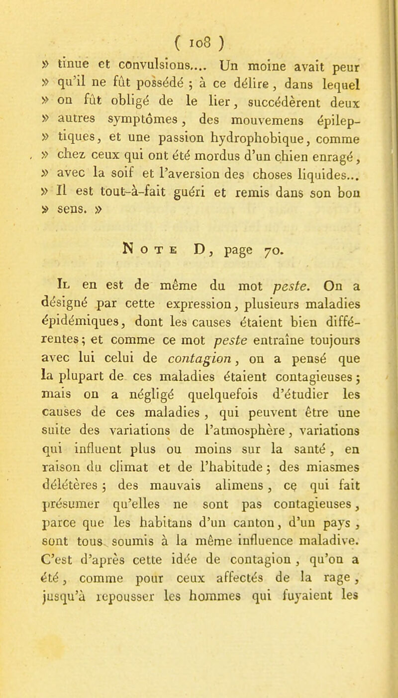 » tinue et convulsions,... Un moine avait peur » qu'il ne fût possédé ; à ce délire , dans lequel » on fût obligé de le lier, succédèrent deux » autres symptômes, des mouvemens épilep- » tiques, et une passion hydrophobique, comme » chez ceux qui ont été mordus d'un chien enragé, » avec la soif et l'aversion des choses liquides... » Il est tout-à-fait guéri et remis dans son bon » sens. » Note D , page 70. Il en est de même du mot peste. On a désigné par cette expression, plusieurs maladies ëpidémiques, dont les causes étaient bien diffé- rentes; et comme ce mot peste entraîne toujours avec lui celui de contagion, on a pensé que la plupart de ces maladies étaient contagieuses ; mais on a négligé quelquefois d'étudier les causes de ces maladies , qui peuvent être une suite des variations de l'atmosphère, variations qui influent plus ou moins sur la santé, en raison du climat et de l'habitude ; des miasmes délétères 3 des mauvais alimeus, cç qui fait présumer qu'elles ne sont pas contagieuses, parce que les habitans d'un canton, d'un pays , sont tous, soumis à la même influence maladive. C'est d'après cette idée de contagion , qu'on a été, comme pour ceux affectés de la rage, jusqu'à repousser les hommes qui fuyaient les