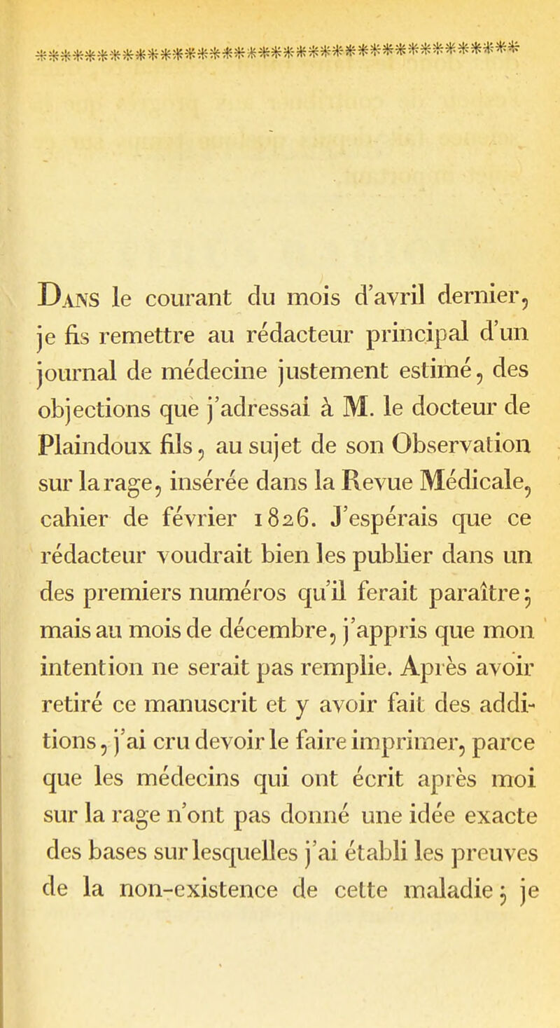 Dans le courant du mois d'avril dernier, je fis remettre au rédacteur principal d'un journal de médecine justement estimé, des objections que j'adressai à M. le docteur de Plaindoux fils, au sujet de son Observation sur la rage 5 insérée dans la Revue Médicale, cahier de février 1826. J'espérais que ce rédacteur voudrait bien les publier dans un des premiers numéros qu'il ferait paraître 5 mais au mois de décembre, j'appris que mon intention ne serait pas remplie. Après avoir retiré ce manuscrit et y avoir fait des addi- tions 5 j'ai cru devoir le faire imprimer, parce que les médecins qui ont écrit après moi sur la rage n'ont pas donné une idée exacte des bases sur lesquelles j'ai établi les preuves de la non-existence de celte maladie j je