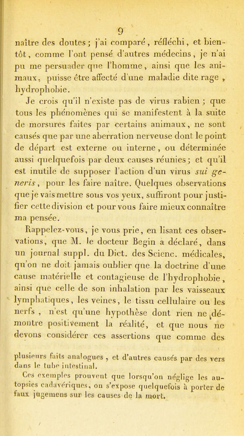 naître des doutes ; j'ai comparé , réfléchi, et bien- tôt, comme l'ont pensé d'autres médecins, je n'ai pu me persuader que l'homme, ainsi que les ani- maux, puisse être aQ'ecté d'une maladie dite rage , hydrophohie. Je crois qu'il n'existe pas de virus rabien ; que tous les phénomènes qui se manifestent à la suite de morsures faites par certains animaux, ne sont causés que par une aberration nerveuse dont le point de départ est externe ou interne, ou déterminée aussi quelquefois par deux causes réunies; et qu'il est inutile de supposer l'action d'un virus sui ge~ neris y pour les faire naître. Quelques observations que je vais mettre sous vos yeux, suffiront pour justi- fier cette division et pour vous faire mieux connaître ma pensée. Rappelez-vous, je vous prie, en lisant ces obser- vations, que M. le docteur Begin a déclaré, dans un journal suppl. du Dict. des Scienc. médicales, qu'on ne doit jamais oublier que la doctrine d'une cause matérielle et contagieuse de l'hydrophobie, ainsi que celle de son inhalation par les vaisseaux • lymphatiques, les veines, le tissu cellulaire ou les nerfs , n'est qu'une hypothèse dont rien ne ^dé- montre positivement la réalité, et que nous ne devons considérer ces assertions que comme des plusieurs faits analogues , et d'autres cause's par des vers dans le tube intestinal. Ces exemples prouvent que lorsqu'on néglige les au- topsies cadavériques, on s'expose quelquefois à porter de faux jugeiuens sur les causes de la mort.