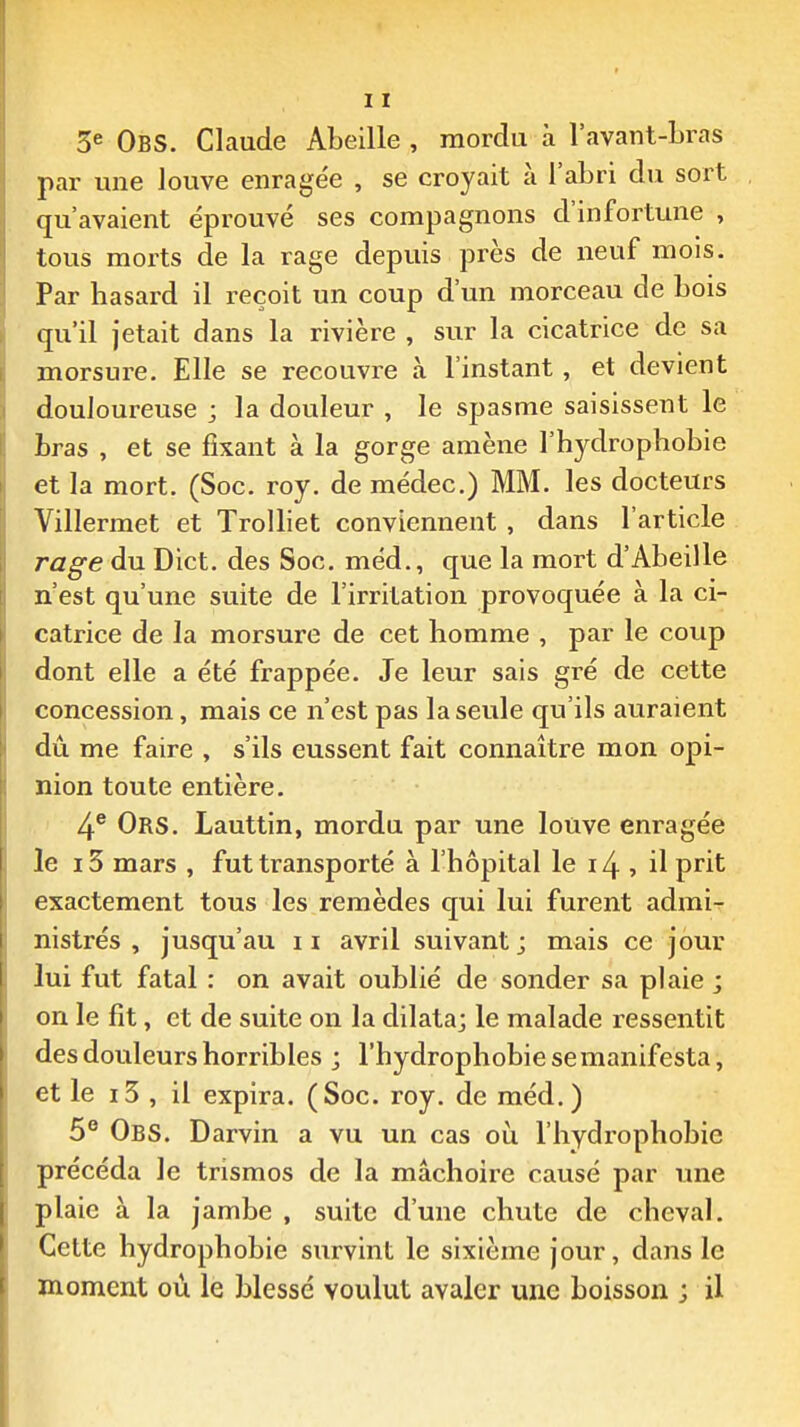 3^ ObS. Claude Abeille , mordu à l'avant-Lras par une louve enragée , se croyait à l'aLri du sort qu'avaient éprouvé ses compagnons d'infortune , tous morts de la rage depuis près de neuf mois. Par hasard il reçoit un coup d'un morceau de bois qu'il jetait dans la rivière , sur la cicatrice de sa morsure. Elle se recouvre à l'instant, et devient douloureuse ; la douleur , le spasme saisissent le bras , et se fixant à la gorge amène l'hydrophobie et la mort. (Soc. roy. de médec.) MM. les docteurs Villermet et TroUiet conviennent, dans l'article rage du Dict. des Soc. méd., que la mort d'Abeille n'est qu'une suite de l'irritation provoquée à la ci- catrice de la morsure de cet homme , par le coup dont elle a été frappée. Je leur sais gré de cette concession, mais ce n'est pas la seule qu'ils auraient dû me faire , s'ils eussent fait connaître mon opi- nion toute entière. 4® Ors. Lauttin, mordu par une louve enragée le i3 mars , fut transporté à l'hôpital le i4 , il prit exactement tous les remèdes qui lui furent admi^ nistrés , jusqu'au 11 avril suivant ; mais ce jour lui fut fatal : on avait oublié de sonder sa plaie ; on le fit, et de suite on la dilata; le malade ressentit des douleurs horribles ; l'hydrophobie se manifesta, et le i3 , il expira. (Soc. roy. de méd.) 5° ObS. Darvin a vu un cas o\x. l'hydrophobie précéda le trismos de la mâchoire causé par une plaie à la jambe , suite d'une chute de cheval. Cette hydrophobie survint le sixième jour, dans le moment où le blessé voulut avaler une boisson ; il