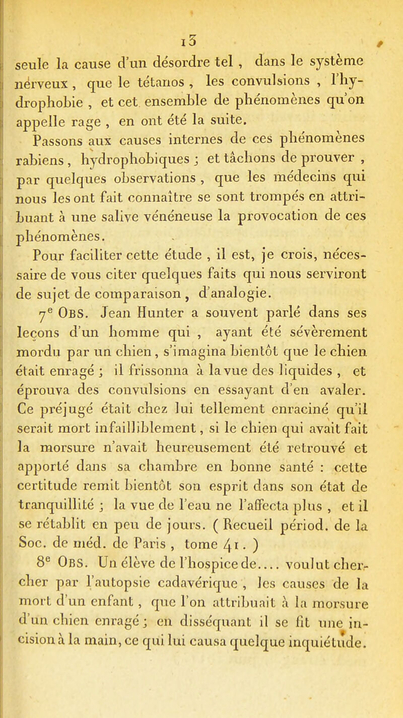seule la cause d'un désordre tel , dans le système nerveux , que le tétanos , les convulsions , l'hy- drophobie , et cet ensemble de phénomènes qu'on appelle rage , en ont été la suite. Passons aux causes internes de ces phénomènes rahiens, hydrophobiques ; et tâchons de prouver , par quelques observations , que les médecins qui nous les ont fait connaître se sont trompés en attri- buant à une salive vénéneuse la provocation de ces phénomènes. Pour faciliter cette étude , il est, je crois, néces- saire de vous citer quelques faits qui nous serviront de sujet de comparaison , d'analogie. ObS. Jean Hunter a souvent parlé dans ses leçons d'un homme qui , ayant été sévèrement mordu par un chien, s'imagina bientôt que le chien était enragé ; il frissonna à la vue des liquides , et éprouva des convulsions en essayant d'en avaler. Ce préjugé était chez lui tellement enraciné qu'il serait mort infailliblement, si le chien qui avait fait la morsure n'avait heureusement été retrouvé et apporté dans sa chambre en bonne santé : cette certitude remit bientôt son esprit dans son état de tranquillité ; la vue de l'eau ne l'affecta plus , et il se rétablit en peu de jours. ( Recueil périod. de la Soc. de méd. de Paris , tome 4i • ) 8® Obs. Un élève de l'hospice de voulut cher- cher par l'autopsie cadavérique , les causes de la mort d'un enfant, que l'on attribuait à la morsure d'un chien enragé j en disséquant il se fit une in- cision à la main, ce qui lui causa quelque inquiétude.