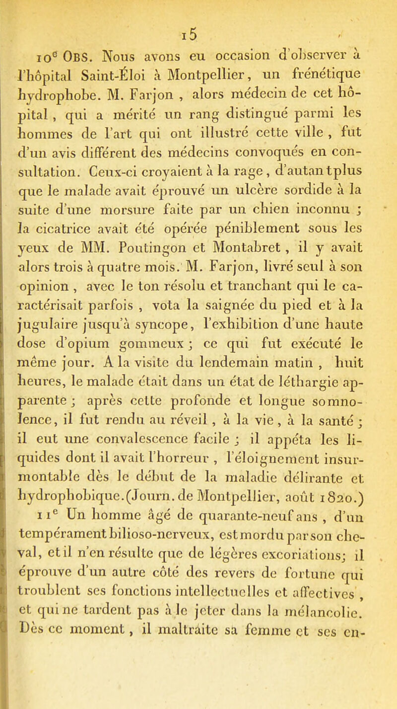 10^ ObS. Nous avons eu occasion d'oLserver à l'hôpital Saint-ÉIoi à Montpellier, un frénétique hjdrophobe. M. Farjon , alors me'decin de cet hô- pital , qui a mérité un rang distingué parmi les hommes de l'art qui ont illustré cette ville, fut d'un avis différent des médecins convoqués en con- sultation. Ceux-ci croyaient à la rage, d'autan tplus que le malade avait éprouvé un ulcère sordide à la suite d'une morsure faite par un chien inconnu ; la cicatrice avait été opérée péniblement sous les yeux de MM. Poutingon et Montabret, il y avait alors trois à quatre mois. M. Farjon, livré seul à son opinion , avec le ton résolu et tranchant qui le ca- ractérisait parfois , vota la saignée du pied et à la jugulaire jusqu'à syncope, l'exhibition d'une haute dose d'opium gommeux ; ce qui fut exécuté le même jour. A la visite du lendemain matin , huit heures, le malade était dans un état de léthargie ap- pai-ente j après cette profonde et longue somno- lence, il fut rendu au réveil, à la vie , à la santé ; il eut une convalescence facile ; il appéta les li- quides dont il avait l'horreur , l'éloignement insur- montable dès le début de la maladie délirante et hydrophobique.(Journ.de Montpellier, août 1820.) 11^ Un homme âgé de quarante-neuf ans , d'un tempéramentbilioso-nerveux, estmordupnrson che- val, et il n'en résulte que de légères excoriations; il éproTive d'un autre côté des revers de fortune qui troublent ses fonctions intellectuelles et affectives , et qui ne tardent pas aie jeter dans la mélancolie. Dès ce moment, il maltrâite sa femme et ses en-