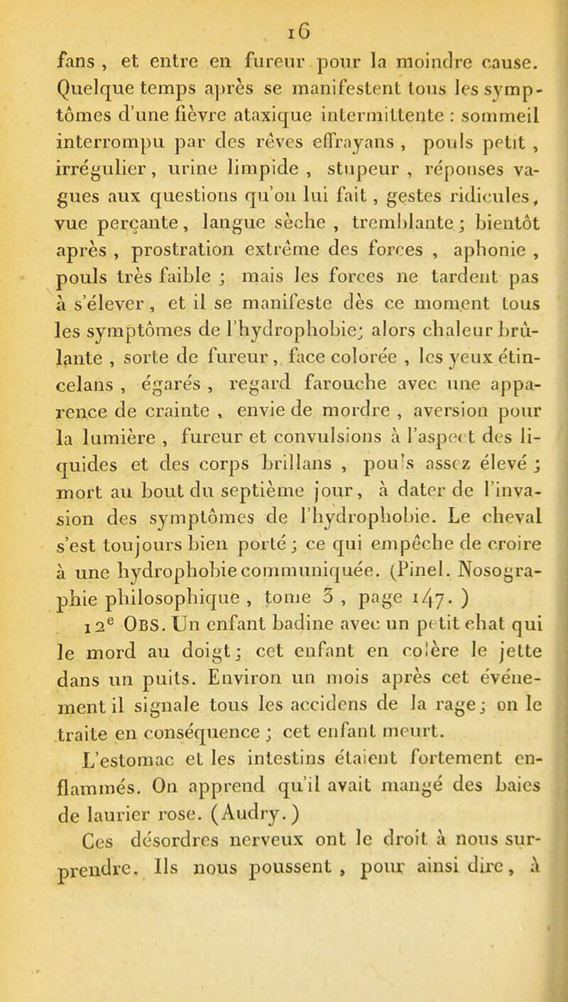 fans , et entre en fureur pour la moindre cause. Quelque temps ajjrès se manifestent tous les symp- tômes d'une fièvre ataxique intermittente : sommeil interrompu par des rêves effr.iyans , pouls petit , irrégulier, urine limpide , stupeur , réponses va- gues aux questions qu'on lui fait, gestes ridicules, vue perçante, langue sèche , tremhlante ; bientôt après , prostration extrême des forces , aphonie , pouls très faible ; mais les forces ne tardent pas à s'élever, et il se manifeste dès ce moment tous les symptômes de l'hydrophobie; alors chaleur brû- lante , sorte de fureur, face colorée , les yeuxétin- celans , égarés , l'egard farouche avec une appa- rence de crainte , envie de mordre , aversion pour la lumière , fureur et convulsions à l'aspet t des li- quides et des corps brillans , pou's assez élevé j mort au bout du septième jour, à dater de l'inva- sion des symptômes de l'hydrophobie. Le cheval s'est toujours bien porté ; ce qui empêche de croire à une hydrophobie communiquée. (Pinel. Nosogra- phie philosophique , tome 5 , page 147. ) 12^ Obs. Un enfant badine avec un petit ehat qui le mord au doigt; cet enfant en colère le jette dans un puits. Environ un mois après cet événe- ment il signale tous les accidens de la rage ; on le traite en conséquence ; cet enfant meurt. L'estomac et les intestins étaient fortement en- flammés. On apprend qu'il avait mangé des baies de laurier rose. (Audry.) Ces désordres nerveux ont le droit à nous sur- prendre. Ils nous poussent, pour ainsi dire, à