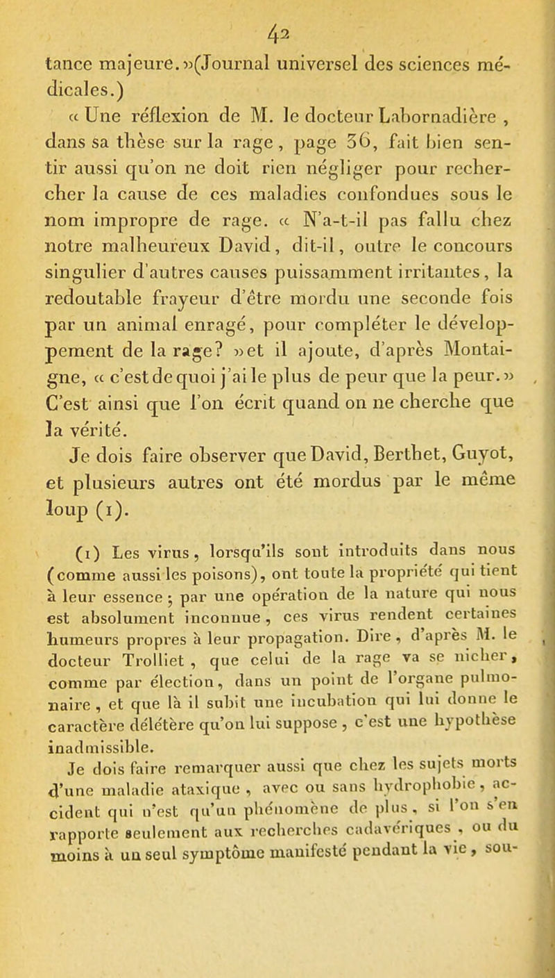 tance majeure.«(Journal universel des sciences mé- dicales.) a Une réflexion de M. le docteur Labornadière , dans sa thèse sur la rage, page 36, fait bien sen- tir aussi qu'on ne doit rien négliger pour recher- cher la cause de ces maladies confondues sous le nom impropre de rage, a N'a-t-il pas fallu chez notre malheureux David, dit-il, outre le concours singulier d'autres causes puissamment irritantes, la redoutahle frayeur d'être mordu une seconde fois par un animal enragé, pour compléter le dévelop- pement de la rage? »et il ajoute, d'après Montai- gne, « c'est de quoi j'ai le plus de peur que la peur.w C'est ainsi que l'on écrit quand on ne cherche que ]a vérité. Je dois faire observer que David, Berthet, Guyot, et plusieurs autres ont été mordus par le même loup (i). (i) Les virus, lorsqu'ils sont introduits dans nous (comme aussi les poisons), ont toute la proprie'te' qui tient à leur essence 5 par une opération de la nature qui nous est absolument inconnue, ces virus rendent certaines humeurs propres à leur propagation. Dire, d'après M. le docteur Trolliet , que celui de la rage va se nicher, comme par e'iection, dans un point de l'organe pulmo- naire , et que là il subit une incubation qui lui donne le caractère déle'tère qu'on lui suppose , c'est une hypotbèse inadmiss ible. Je dois faire remarquer aussi que chez les sujets morts 4'une maladie ata\iquc , avec ou sans hydropliobie, ac- cident qui n'est qu'un phc'nomène de plus , si l'on s'en rapporte Beulement aux recherches cadave'riques , ou du moins à un seul symptôme manifesté pendant la vie, sou-
