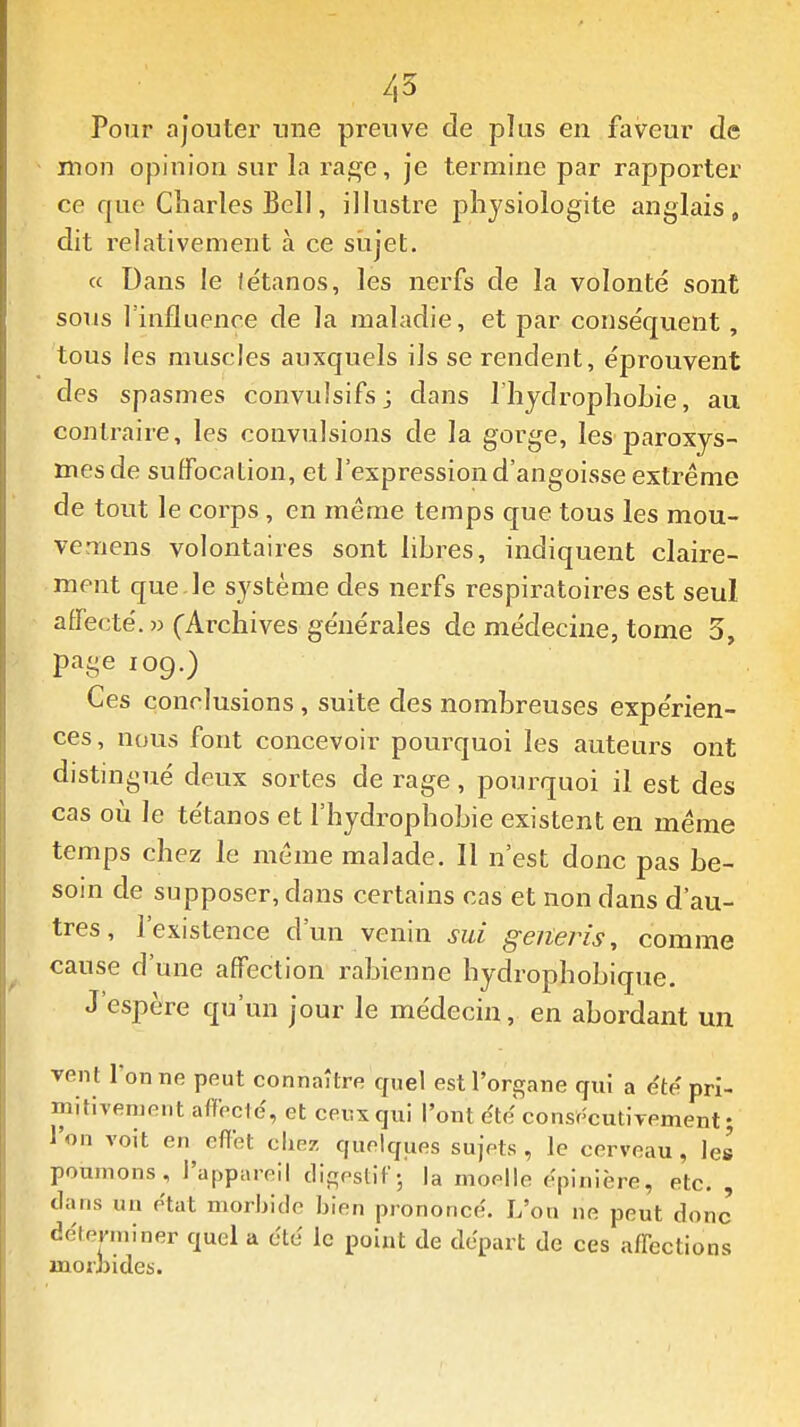 7,5 Pour ajoutei' une preuve de plus en faveur de mon opinion sur la rage, je termine par rapporter ce que Charles Bell, illustre physiologite anglais, dit relativement à ce sujet. « Dans le fétanos, les nerfs de la volonté sont sous Tinfluence de la maladie, et par conséquent, tous les muscles auxquels ils se rendent, éprouvent des spasmes convulsifs; dans 1 hydrophoLie, au contraire, les convulsions de la gorge, les paroxys- mes de suffocation, et l'expression d'angoisse extrême de tout le corps , en même temps que tous les mou- vemens volontaires sont libres, indiquent claire- ment que le système des nerfs respiratoires est seul affecté. » (Archives générales de médecine, tome 3, page 109.) Ces conclusions, suite des nombreuses expérien- ces , nous font concevoir pourquoi les auteurs ont distingué deux sortes de rage, pourquoi il est des cas où le tétanos et l'hydrophobie existent en même temps chez le même malade. Il n'est donc pas be- soin de supposer, dans certains cas et non dans d'au- tres , l'existence d'un venin sui geiieris, comme cause d'une affection rabienne hydrophobique. J'espère qu'un jour le médecin, en abordant un Tent l'on ne peut connaître quel est l'organe qui a e'te' pri- mitivement affecte', et ceux qui l'ont dtdconse'cutiTement; l'on voit en effet clie/. quelques sujets, le cerveau, les poumons, l'appareil clif!;estiF-, la moelle epinière, etc. , dans un état morbide bien prononce'. L'on ne peut donc' déterminer quel a cté le point de départ de ces affections morbides.