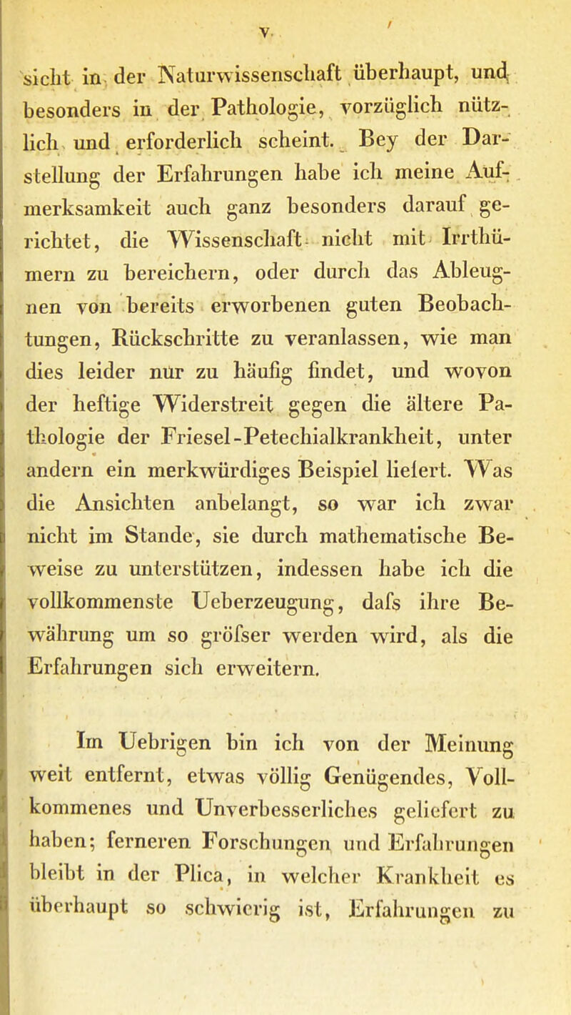 sieht in der Naturwissenschaft überhaupt, un4 besonders in der Pathologie, vorzüglich nütz- lich und erforderlich scheint. Bey der Dar- stellung der Erfahrungen habe ich meine Auf- . merksamkeit auch ganz besonders darauf ge- richtet, die Wissenschaft- nicht mit Irrthü- mern zu bereichern, oder durch das Ableug- nen von bereits erworbenen guten Beobach- tungen, Rückschritte zu veranlassen, wie man dies leider nur zu häufig findet, und wovon der heftige Widerstreit gegen die ältere Pa- thologie der Friesel-Petechialkrankheit, unter andern ein merkwürdiges Beispiel lielert. Was die Ansichten anbelangt, so war ich zwar nicht im Stande, sie durch mathematische Be- weise zu unterstützen, indessen habe ich die vollkommenste Ueberzeugung, dafs ihre Be- währung um so gröfser werden wird, als die Erfahrungen sich erweitern. Im Uebrigen bin ich von der Meinung weit entfernt, etwas völlig Genügendes, Voll- kommenes und Unverbesserliches geliefert zu haben; ferneren Forschungen und Erfahrungen bleibt in der Plica, in welcher Krankheit es überhaupt so schwierig ist, Erfahrungen zu