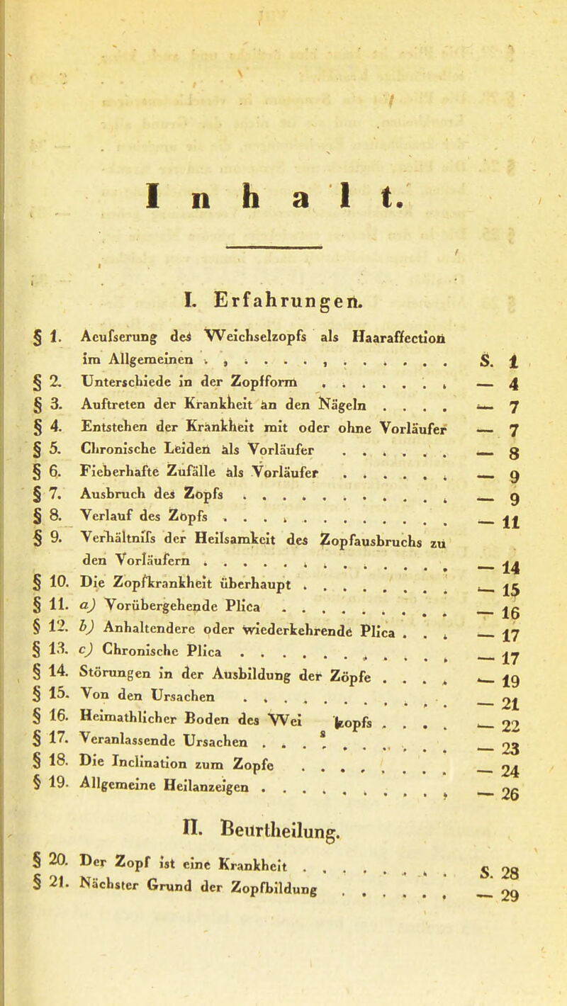 Inhalt. I. Erfahrungen. § 1. Acufserung dei Weichselzopfs als Haaraffcctioii im Allgemeinen S>. 1 § 2. Unterschiede in der Zopfform , — 4 § 3. Auftreten der Ki-ankkeit än den Nägeln .... ~ 7 § 4. Entstehen der Krankheit mit oder ohne Vorläufer 7 § 5. Chronische Leiden äls Vorläufer ...... _ 3 § 6. Fieberhafte Zufälle als Vorläufer ^ —-9 § 7. Ausbruch des Zopfs ^ j § 8. Verlauf des Zopfs ... 4 § 9. VerTiältnifs der Heilsamkcit de« Zopfausbruchs zu den Vorläufern i ^ — 14 § 10. Die Zopfkrankheit überhaupt '— 1$ § 11. a) Vorübergehende Plica jg § 12. h) Anhaltendere oder wiederkehrende Plica . . ^ 17 § 13. c) Chronische Plica , . . . » I7 § 14. Störungen in der Ausbildung der Zöpfe .... '—19 § 15. Von den Ursachen ^ 2^ § 16. Helmathlicher Boden des Wei fcopfs .... — 22 § 17. Veranlassende Ursachen 23 § 18. Die Inclination zum Zopfe 24 § 19. Allgemeine Heilanzeigen . . , 26 n. Beurtlieilung. § 20. Der Zopf ist eine Krankheit , , 5 28 § 21. Nächster Grund der Zopfbildung ...... oq