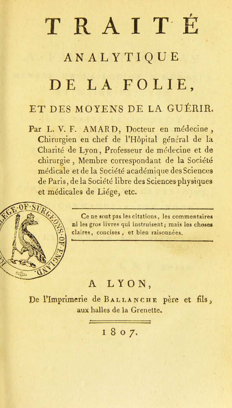 ANALYTIQUE DE LA FOLIE, ET DES MOYENS DE LA GUÉRIR. Par L. V. F. AMARD, Docteur en médecine. Chirurgien en chef de l'Hôpital général de la Charité de Lyon, Professeur de médecine et de chirurgie, Membre correspondant de la Société médicale et de la Société académique des Sciences de Paris, de la Société libre des Sciences physiques et médicales de Liège, etc. Ce ne «ont pas les citations, les commentaire* ni les gros livres qui instruisent; mais les choses claires, concises , et bien raisonnées. A LYON, De l'Imprimerie deBALLANCHE père et fils, aux halles de la Grenette. 1807.