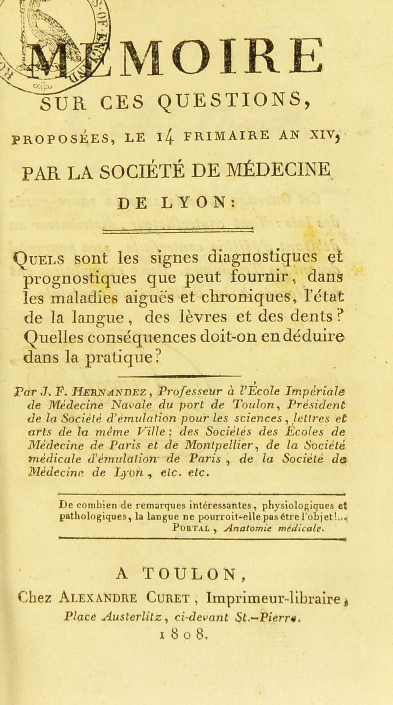 SUR CES QUESTIONS, PROPOSÉES, LË l4 FRIMAIRE AN XIVj PAR LA SOCIÉTÉ DE MÉDECINE DE LYON: Quels sont les signes diagnostiques et prognostiques que peut fournir, dans les maladies aiguës et chroniques, l'état de la langue , des lèvres et des dents ? Quelles conséquences doit-on en déduire dans la pratique? r FarJ.F. Heunai^bez , Professeur à l'Ecole Impériale de Médecine Navale du port de Toulon^ Président de la Société d'émulation pour les sciences, lettres et arts de la même Ville ; des Sociétés des Ecoles de Médecine de Paris et de Montpellier^ de la Société médicale d'émulation de Paris , de la Société de. Médecine de Lyon , etc. etc. De combien de remarques intéressantes, physiologiques et pathologiques, la langue ne pourroit-elle pas être l'objet!...; PoHTAL , Anatomie médicale. A TOULON, Chez Alexandre Curet , Imprimeur-libraire ^ Place Austerlitz, ci-det^ant St.—Pierr^. 1808.