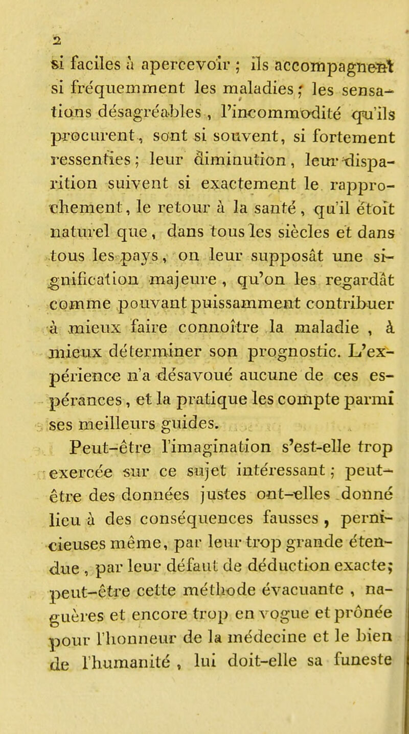 si faciles à apercevoir ; ils accompagîie-tîl: si fréquemment les maladies,' les sensa- tions désagréables , l'incommodité ^'ils procm-ent, sont si souvent, si fortement ressenties; leur diminution, leui'dispa- rition suivent si exactement le rappro- chement, le retour à la santé, qu'il ëtoît naturel que , dans tous les siècles et dans tous les pays , 'on leur supposât une si- gnification majeure , qu'on les regardât comme pouvant puissamment contribuer •âi mieux faire connoître la maladie , à aiiieux déterminer son prognostic. L'ex- périeîice n'a désavoué aucune de ces es- pérances , et la pratique les compte parmi ses meilleurs guides. Peut-être l'imagination s'est-elle trop exercée sur ce sujet intéressant ,• peut- être des données justes oat-^lles donné lieu à des conséquences fausses , perni- cieuses même, par leur trop grande éten- due , par leur défaut de déduction exacte; peut-être cette méthode évacuante , na- guères et encore trop en vogue et prônée pour rhonneur de la médecine et le bien de l'humanité » lui doit-elle sa funeste